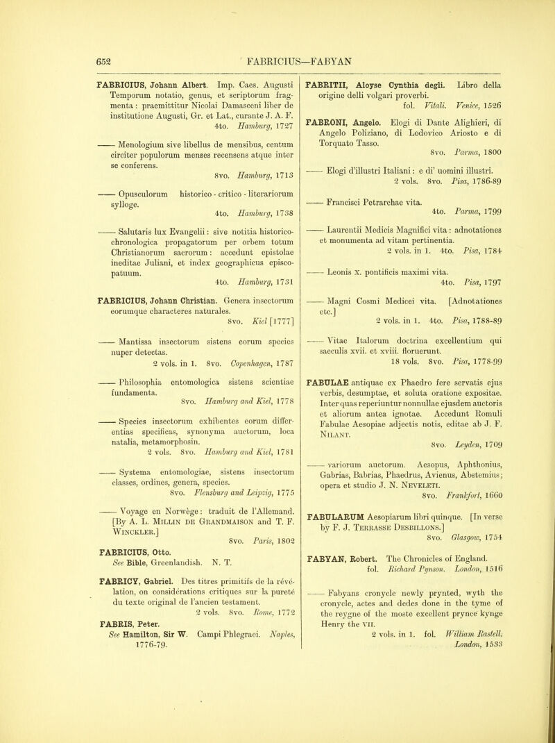 FABRICIUS, Johann Albert. Imp. Caes. August! Temporum. notatio, genus, et scriptorum frag- menta : praemittitur Nicolai Damasceni liber de institutione Augusti, Gr. et Lat., curante J. A. F. 4to. Hamburg, 1727 Menologium sive libellus de mensibus, centum circiter populorum menses recensens atque inter se conferens. 8vo. Hamburg, 1713 — Opusculorum historico - critico - literariorum sylloge. 4to. Hamburg, 1738 — Salutaris lux Evangelii: sive notitia historico- chronologica propagator um per orb em totum Christianorum sacrorum: accedunt epistolae ineditae Juliani, et index geographicus episco- patuum. 4to. Hamburg, 1731 FABRICIUS, Johann Christian. Genera insectorum eorumque characteres naturales. 8vo. Kiel[\Tn] Mantissa insectorum sistens eorum species nuper detectas. 2 vols, in 1. 8vo. Copenhagen, 1787 Philosophia entomologica sistens scientiae fundamenta. 8vo. Hamburg and Kiel, 1778 Species insectorum exhibentes eorum diifer- entias specificas, synonyma auctorum, loca natalia, metamorphosin. 2 vols. 8vo. Hamburg and Kiel, 1781 — Systema entomologiae, sistens insectorum classes, ordines, genera, species. 8vo. Flensburg and Leijozig, 1775 — Voyage en Norw^ge: traduit de I'Allemand. [By A. L. MiLLiN DE Grandmaison and T. F. WiNCKLER.] 8vo. Paris, 1802 FABRICIUS, Otto. See Bible, Greenlaudish. N. T. FABRICY, Gabriel. Des titres primitifs de la reve- lation, on considerations critiques sur la puret6 du texte original de I'ancien testament. 2 vols. 8vo. Eome, 1772 FABRIS, Peter. See Hamilton, Sir W. Campi Phlegraei. Naples, 1776-79. FABRITII, Aloyse Cynthia degli. Libro della origine delli volgari proverbi. fol. Vitali. Venice, 1526 FABRONI, Angelo. Elogi di Dante Alighieri, di Angelo Poliziano, di Lodovico Ariosto e di Torquato Tasso. 8vo. Parma, 1800 Elogi d'illustri Italiani: e di' uomini illusti'i. 2 vols. 8vo. Pisa, 1786-89 Prancisci Petrarchae vita. 4.to. Parma, 1799 — Laurentii Medicis Magnifici vita: adnotationes et monumenta ad vitam pertinentia. 2 vols, in 1. 4to. Pisa, 1784 — Leonis x. pontificis maximi vita. 4to. Pisa, 1797 — Magni Cosmi Medicei vita. [Adnotationes etc.] 2 vols, in 1. 4to. Pisa, 1788-89 — Vitae Italorum doctrina excellentium qui saeculis xvii. et xviii. floruerunt. 18 vols. 8vo. Pisa, 1778-99 FABULAE antiquae ex Phaedro fere servatis ejus verbis, desumptae, et soluta oratione expositae. Inter quas reperiuntur nonnullae ejusdem auctoris et aliorum antea ignotae. Accedunt Romuli Fabulae Aesopiae adjectis notis, editae ab J. F. NiLANT. 8vo. Leyden, 1709 variorum auctorum. Aesopus, Aphthonius, Gabrias, Babrias, Phaedrus, Avienus, Abstemius; opera et studio J. N. Neveleti. 8vo. Frankfort, 1660 FABTJLARUM Aesopiarum libri quinque. [In verse by F. J. Terrasse Desbillons.] 8vo. Glasgow, 1754 FABYAN, Robert. The Chronicles of England. fol. Richard Pynson. London, 1516 —— Fabyans cronycle newly prynted, wyth the cronycle, actes and dedes done in the tyme of the reygne of the moste excellent prynce kynge Henry the vii. 2 vols, in 1. fol. TVilliam Rastelh London, 1533