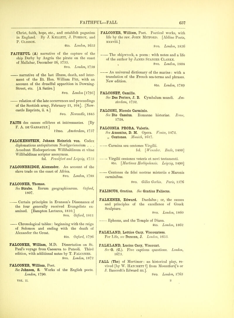 Christ, faith, hope, etc., and establish paganism in England. By J. Kellett, J. Pomroy, and P. Glisson. 4to. London, 1653 FAITHFUL (A) narrative of the capture of the ship Derby by Angria the pirate on the coast of Mallabar, December 26, 1735. 8vo. London, 1738 narrative of the last illness, death, and inter- ment of the Rt. Hon. William Pitt, with an account of the dreadful apparition in Downing- Street, etc. [A Satire.] 8vo. London [1795] relation of the late occurrences and proceedings of the Scottish army, February 21, l64.i. [New- castle Reprints, ii. 4.] 8vo. Newcastle, 1845 FAITS des causes c^lfebres et int^ressantes. [By F. A. DE Garsault.] 12mo. Amsterdam, 1757 FALCKENSTEIN, Johann Heinrich von. Codex diplomaticus antiquitatum Nordgaviensium . . . Accedunt Hodoeporicum Willibaldinum et vitae Willibaldinae scriptor anonymus. fol. Frankfort and Leipzig, 1733 FALCONBRIDGE, Alexander. An account of the slave trade on the coast of Africa. 8vo. London, 1788 FALCONER, Thomas. See Strabo. Rerum geographicarum. Oxford, 1807. Certain principles in Evanson's Dissonance of the four generally received Evangelists ex- amined. [Bampton Lectures, 1810.] 8vo. Oxford, 1811 Chronological tables: beginning with the reign of Solomon and ending with the death of Alexander the Great. 4to. Oxford, 1796 FALCONER, William, M.D. Dissertation on St. Paul's voyage from Caesarea to Puteoli. Third edition, with additional notes by T. Falconer. 8vo. London, 1872 FALCONER, William, Poet. See Jolmson, S. Works of the English poets. London, 1790. VOL. 11. FALCONER, William, Poet. Poetical works, with life by the rev. JOHN MiTFORD. [Aldine Poets, xxxviii.] 8vo. London, 1836 The shipwreck, a poem : with notes and a life of the author by James Stanier Clarke. , 8vo. London, 1804 An universal dictionary of the marine : with a translation of the French sea-terms and phrases. New edition. 4to. London, 1789 FALCONET, Camille. See Des Periers, J. B. Cymbalum mundi. Am- sterdam, 1732. FALCONI, Niccolo Carminio. See Die Cassius. Romanae historiae. Borne, 1724. FALCONIA PROBA, Valeria. See Ausonius, D. M. Opera. Venice, 1472. „ Centones. Munich, l6l7. Carmina seu centones Virgilii. fol. [JFenssler. Basle, 1480] Virgilii centones veteris et novi testamenti. 4to. [Mariinns Herbipolensis. Leipzig, 1490] Centones de fidei nostrae misteriis e Maronis carminibus. 8vo. Gilles Gorhin. Faris, 1576 FALISCUS, Gratius. See Gratius Faliscus. FALKENER, Edward. Daedalus; or, the causes and principles of the excellence of Greek Sculpture. 8vo. London, I860 Ephesus, and the Temple of Diana. 4to. London,, 1862 FALKLAND, Lattice Cary, Viscountess. For Life, see Dunoon, J. London, l653. FALKLAND, Lucius Cary, Viscount. Sec G. (C). Five captious questions. London, 1673. FALL (The) of Mortimer: an historical play, re- vived [by W. Hatchett ?] from Mountfort['s or J. Bancroft's Edward in.]. 8vo. London, 1763 B