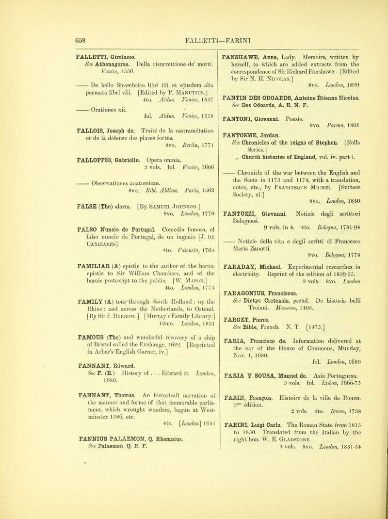 FALLETTI, Girolamo. See Athenagoras. Delia risurrettione de' morti. Venice, 1556. De bello Sicambrico libri iiii. et ejusdem alia poemata libri viii. [Edited by P. Manutius.] 4to. Aldus. Venice, 1557 Orationes xii. fol. Aldus. Venice, 1558 FALLOIS, Joseph de. Traite de la castrametation et de la defense des places fortes. 8vo. Berlin, 1771 FALLOPPIO, Gabriello. Opera omnia. 3 vols. fol. Venice, l6o6 Observationes aiiatomicae. Bvo. Bill, Aldina. Paris, 1562 FALSE (The) alarm. [By Samuel Johnson.] Svo. London, 1770 FALSO Nuncio de Portugal, Comedia famosa, el falso nuncio de Portugal, de un ingenio [J. db CaNizares]. 4to. Valencia, 1764 FAMILIAE (A) epistle to the author of the heroic epistle to Sir William Chambers, and of the heroic postscript to the public. [W. Mason.] 4 to. London, 1774 FAMILY (A) tour through South Holland; up the Rhine: and across the Netherlands, to Ostend. [By Sir J. Barrow.] [Murray's Family Library.] 12mo. London, 1831 FAMOUS (The) and wonderful recovery of a ship of Bristol called the Exchange, l622. [Eeprinted in Arber's English Garner, iv.] FANNANT, Edward. See F. (E.) History of . . . Edward ll. London, 1680. FANNANT, Thomas, An historicall narration of the manner and forme of that memorable parlia- ment, which wrought wonders, begun at West- minster 1386, etc. 4to. [London] l641 FANNIUS PALAEMON, Q. Ehemnius. See Palaemon, Q. E. F. FANSHAWE, Anne, Lady. Memoirs, written by herself, to which are added extracts from the correspondence of Sir Richard Fanshawe. [Edited by Sir N. H. Nicolas.] 8vo. London, 1829 FANTIN DES ODOAEDS, Antoine iltienne Nicolas. See Des Odoards, A. E. N, F. FANTONI, Giovanni. Poesie. Svo. Parma, 1801 FANTOSME, Jordan. See Chronicles of the reigns of Stephen. [Rolls Series.] „ Church histories of England, vol. iv. part i. Chronicle of the war between the English and the Scots in 1173 and 1174, with a translation, notes, etc., by Francisque Michel. [Surtees Society, xi.] 8vo. London, 1840 FANTUZZI, Giovanni. Notizie degli scrittori 9 vols, in 4. 4to. Bologna, 1781-94 Bolognesi. Notizie della vita e degli scritti di Francesco Maria Zanotti. Svo. Bologna, 1778 FAEADAY, Michael, Experimental researches in electricity. Reprint of the edition of 1839-55. 3 vols. Svo. London FAEAGONIUS, Franciscus. See Dictys Cretensis, pseud. De historia belli Troiani. Messana, 1498. FAEGET, Pierre, See Bible, French. N. T. [1475.] FAEIA, Francisco de. Information delivered at the bar of the House of Commons, Munday, Nov. 1, 1680. fol. London, l680 FAEIA Y SOUSA, Manuel de. Asia Portuguesa. 3 vols. fol. Lisbon, 1666-75 FAEIN, Franeois. Histoire de la ville de Rouen, 3' edition. 2 vols. 4to. Puouen, 1738 FAEINI, Luigi Carlo. The Roman State from 1815 to 1850. Translated from the Italian by the right hon. W, E. Gladstone. 4 vols. Svo. London, 1851-54