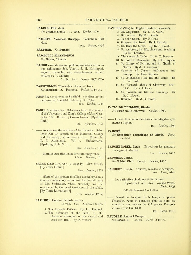 FARRINGTON, Jolin. See Joannis Bidelli . . . vita. Loiidon, 1682. FARSETTI, Tommaso Giuseppe. Carminum libri duo. 8vo. Parma, 1776 FARTHER. See Further. FASCICULI ZIZANIORUM. See Netter, Thomas. FASCIS exercitationum philologico-historicarum in quo exhibentur Joh. Vorstii, J. H. Hottingeri, Aegidii Strauchii, etc., dissertationes variae: coUectus a T. Crenio. 5 vols. Svo. Leyden, 1697-1700 FASCITELLUS, Honoratus, Bishop of Isola. See Sannazaro, J. Poemata. Padua, 1719, etc. FAST day as observed at Sheffield : a serious lecture delivered at Sheffield, February 28, 1794. Svo. London, 1794 FASTI Aberdonenses: Selections from the records of the University and King's College of Aberdeen, 1494-1854. Edited by Cosmo Innes. [Spalding Club.] 4to. Aberdeen, 1854 Academiae Mariscallanae Aberdonensis. Selec- tions from the records of the Marischal College and University, mdxciii-mdccclx. Edited by P. J. Anderson. Vol. i. Endowments. [Spalding Club, N. S.] 4to. Aberdeen, 1889 Mariani cum illustrium divorum imaginibus. 12mo. Munster, l630 FATAL (The) discovery : a tragedy. New edition. [By John Home.] 8vo. London, 1772 effects of the present rebellion exemplify'd in a true but melancholy account of the life and death of Mr. Sydenham, whose untimely end was occasioned by the cruel treatment of the rebels. [By John Lawrence ?] 8vo. London [114:6] FATHERS (The) for English readers. 16 vols. 8vo. London, 1^1 Q-^Q 1. The Apostolic Fathers. By H. S. Holland. 2. The defenders of the faith; or, the Christian apologists of the second and third centuries. By F. Watson. FATHERS (The) for English readers {continued). 3. St. Augustine. By W. R. Clark. 4. St. Jerome. By E. L. Cutts. 5. Leo the Great. By C. Gore. 6. Gregory the Great. By J. Barmby. 7. St. Basil the Great. By R. T. Smith. 8. St. Ambrose, his life, times and teaching. By R. Thornton. 9. The venerable Bede. By G. T. Browne. 10. St. John of Damascus. By J. H. Lupton. 11. St. Hilary of Poitiers and St. Martin of Tours. By J. G. Cazenove. 12. Synesius of Cyrene, philosopher and bishop. By Alice Gardner. 13. St. Athanasius: his life and times. By R. W. Bush. 14. St. Bernard, abbot of Clairvaux, 109I- 1153. By S. J. Eales. 15. St. Patrick, his life and teaching. By E. J. Newell. 16. Boniface. By J. G. Smith. FATIO DE DUILLIER, Nicolas. See Fruit walls improved. London, 1699. Lineae brevissimi descensus investigatio geo- metrica duplex. 4to. London, 1699 FAUCHfi. See Expedition scientifique de Mor^e. Paris, 1832-36. FAUCHE-BOREL, Louis. Notices sur les generaux Pichegru et Moreau. 8vo. London, 1807 FAUCHER, Julius. See Cobden Club. Essays. London, 1872. FAUCHET, Claude. CEuvres, reveues et corrigees. 4to. Paris, I61O Les antiquitez Gauloises et Fran9oises. 2 parts in 1 vol. 8vo. J6r6mie Perier. Paris, 1599 Calf, with the arms of J. A. De TIiou. Recueil de I'origine de la langue et poesie Fran^oise, ryme et romans: plus les noms et sommaire des oeuvres de 127 poetes Fran9ois vivans avant I'an 1300. 4to. Paris, 1581 FAUGilRE, Armand Prosper. See Pascal, B. Pensees. Paris, 1844, etc.