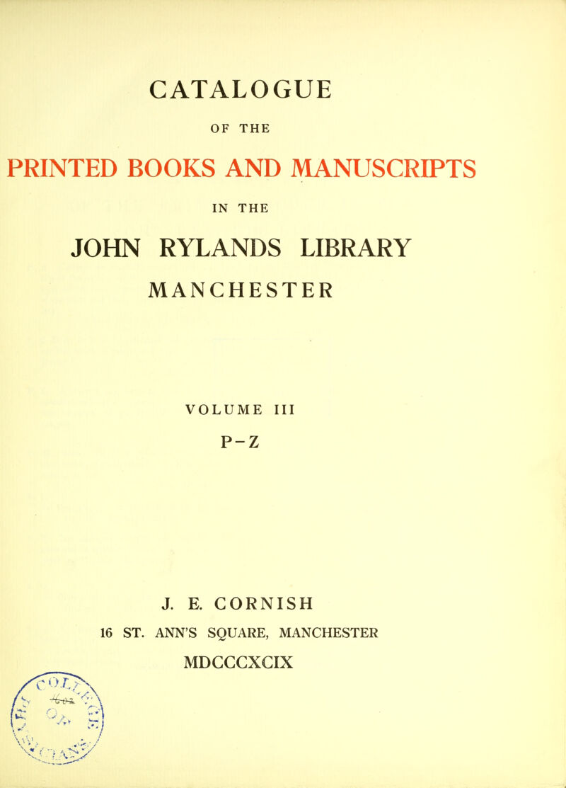 OF THE PRINTED BOOKS AND MANUSCRIPTS JOHN RYLANDS LIBRARY MANCHESTER VOLUME III P-Z J. E. CORNISH 16 ST. ANN'S SQUARE, MANCHESTER MDCCCXCIX IN THE