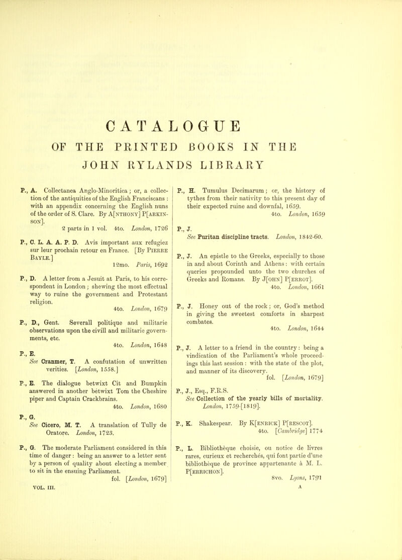 OF THE FEINTED BOOKS IN THE JOHN KYLANDS LIBRARY p., A. Collectanea Anglo-Minoritica; or, a collec- tion of the antiquities of the English Franciscans : with an appendix concerning the English nuns of the order of S. Clare. By A[nthony] P[arkin- son]. 2 parts in 1 vol. 4to. London, 1726 P., C. L. A. A. P. D. Avis important aux refugiez sur leur prochain retour en France. [By Pierre Bayle.] 12mo. Paris, I692 P., D. A letter from a Jesuit at Paris, to his corre- spondent in London; shewing the most effectual way to ruine the government and Protestant religion. 4to. London, 1679 P., D., Gent. Severall politique and militarie observations upon the civill and militarie govern- ments, etc. 4to. London, l648 P., E. See Cranmer, T. A confutation of unwritten verities. [London, 1558.J P., E. The dialogue betwixt Cit and Bumpkin answered in another betwixt Tom the Cheshire piper and Captain Crackbrains. 4to. London, 168O P., G. See Cicero, M. T, A translation of Tully de Oratore. London, 1723. P., Gr. The moderate Parliament considered in this ' time of danger: being an answer to a letter sent by a person of quality about electing a member to sit in the ensuing Parliament. fol. [London, 1679] VOL. III. P., H. Tumulus Decimarum; or, the history of tythes from their nativity to this present day of their expected ruine and downfal, 1659. 4to. London, l659 P., J. See Puritan discipline tracts. London, 1842-60. P., J. An epistle to the Greeks, especially to those in and about Corinth and Athens: with certain queries propounded unto the two churches of Greeks and Romans. By J[ohn] P[errot]. 4to. London, I66I P., J. Honey out of the rock; or, God's method in giving the sweetest comforts in sharpest combates. 4to. London, l644 P., J. A letter to a friend in the country : being a vindication of the Parliament's whole proceed- ings this last session : with the state of the plot, and manner of its discovery. fol. [London, 1679] P., J., Esq., F.RS. See Collection of the yearly bills of mortality. Londm, 1759-[1819]. P., K. Shakespear. By K[enrick] P[rescot]. 4to. [Camhrid(je'\ 1774 P., L. Biblioth^que choisie, ou notice de livres rares, curieux et recherches, qui font partie d'une bibliotheque de province appartenante a M. L. P[errichon]. 8vo. Lyons, 1791 A