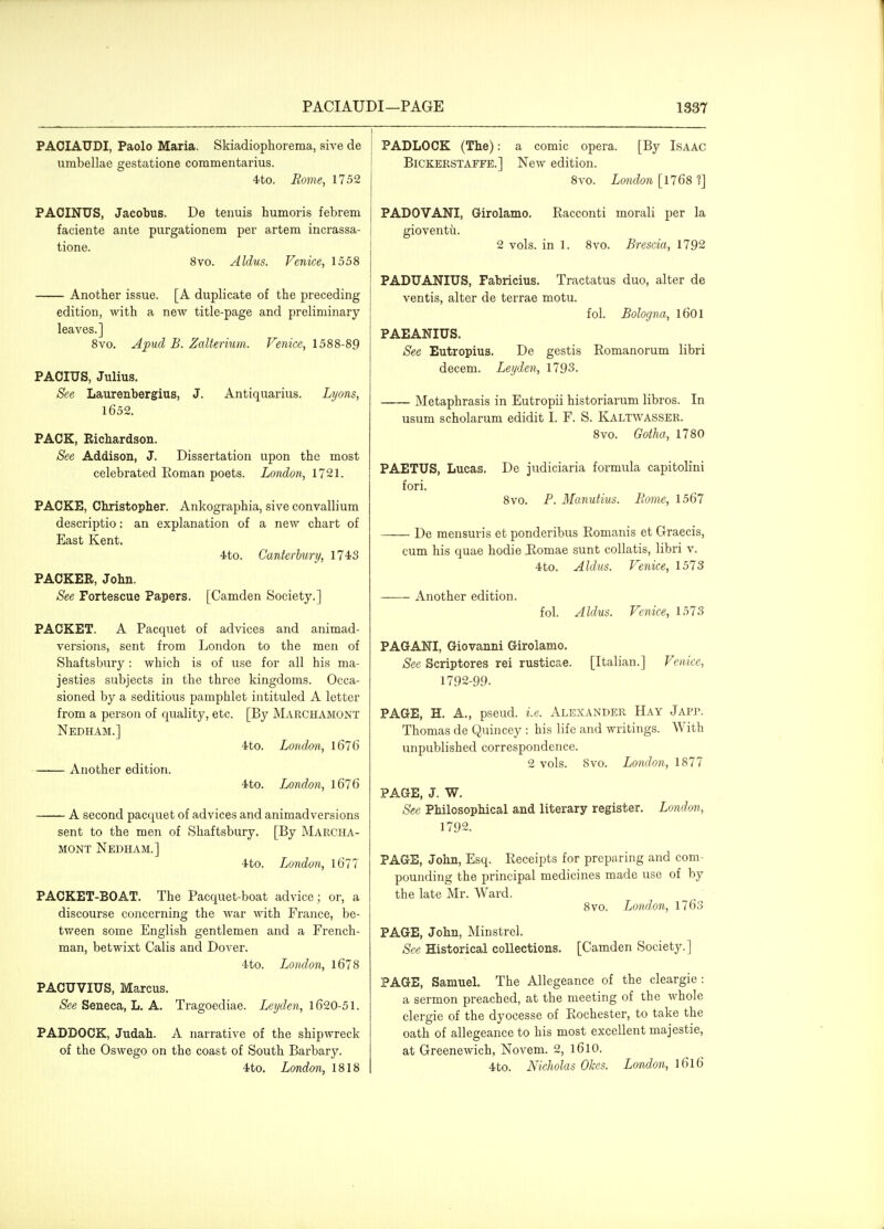 PAOIAUDI, Paolo Maria. Skiadiophorema, sive de umbellae gestatione commentarius. 4to. Borne, 1752 PAOINUS, Jacobus. De tenuis humoris febrem faciente ante purgationem per artem incrassa- tione. 8vo. Aldus. Venice, 1558 Another issue. [A duplicate of the preceding edition, with a new title-page and preliminary leaves.] 8vo. Apud B. Zalterium. Venice, 1588-89 PACIUS, Julius. See Laurenbergius, J. Antiquarius. Lyons, 1652. PACK, Richardson. See Addison, J. Dissertation upon the most celebrated Roman poets. London, 1721. PACKE, Christopher. Ankographia, sive convallium descriptio: an explanation of a new chart of East Kent. 4to. Canterbury, 1743 PACKER, John. See Fortescue Papers. [Camden Society.] PACKET. A Pacquet of advices and animad- versions, sent from London to the men of Shaftsbury: which is of use for all his ma- jesties subjects in the three kingdoms. Occa- sioned by a seditious pamphlet intituled A letter from a person of quality, etc. [By Marchamont Nedham.] 4to. London, 167 6 Another edition. 4to. London, l676 A second pacquet of advices and animadversions sent to the men of Shaftsbury. [By Marcha- mont Nedham.] 4to. London, 1671 PACKET-BOAT. The Pacquet-boat advice; or, a discourse concerning the war with France, be- tween some English gentlemen and a French- man, betwixt Calls and Dover. 4to. London, 1678 PACUVIUS, Marcus. See Seneca, L. A. Tragoediae. Leyden, 1620-51. PADDOCK, Judah. A narrative of the shipwreck of the Oswego on the coast of South Barbary. 4to. London, 1818 I PADLOCK (The): a comic opera. [By Isaac BiCKERSTAFFE.] New edition. 8vo. London [\768'i] PADOVANI, Girolamo. Racconti morali per la gioventu. 2 vols, in 1. 8vo. Brescia, 1792 PADUANIUS, Fabricius. Tractatus duo, alter de ventis, alter de terrae motu. fol. Bologna, l601 PAEANIUS. See Eutropius. De gestis Romanorum libri decem. Leyden, 1793. Metaphrasis in Eutropii historiarum libros. In usum scholarum edidit I. F. S. Kaltwasser. 8vo. Gotha, 1780 PAETUS, Lucas. De judiciaria formula capitolini fori. 8vo. P. Manutius. Borne, 1567 De mensuris et ponderibus Romanis et Graecis, cum his quae hodie Romae sunt collatis, libri v. 4to. Aldus. Venice, 1573 Another edition. fol. Aldus. Venice, 1573 PAGANI, Giovanni Girolamo. See Scriptores rei rusticae. [Italian.] Venice, 1792-99. PAGE, H. A., pseud, i.e. Alexander Hay JAPr. Thomas de Quincey : his life and writings. With unpublished correspondence. 2 vols. 8vo. London, 1877 PAGE, J. W. See Philosophical and literary register. London, 1792. PAGE, John, Esq. Receipts for preparing and com- pounding the principal medicines made use of by the late Mr. Ward. 8vo. London, 1763 PAGE, John, Minstrel. See Historical collections. [Camden Society.] PAGE, Samuel. The Allegeance of the cleargie : a sermon preached, at the meeting of the whole clergie of the dyocesse of Rochester, to take the oath of allegeance to his most excellent majestic, at Greenewich, Novem. 2, l6lO. 4to. Nicliolas Okes. London, l6l6