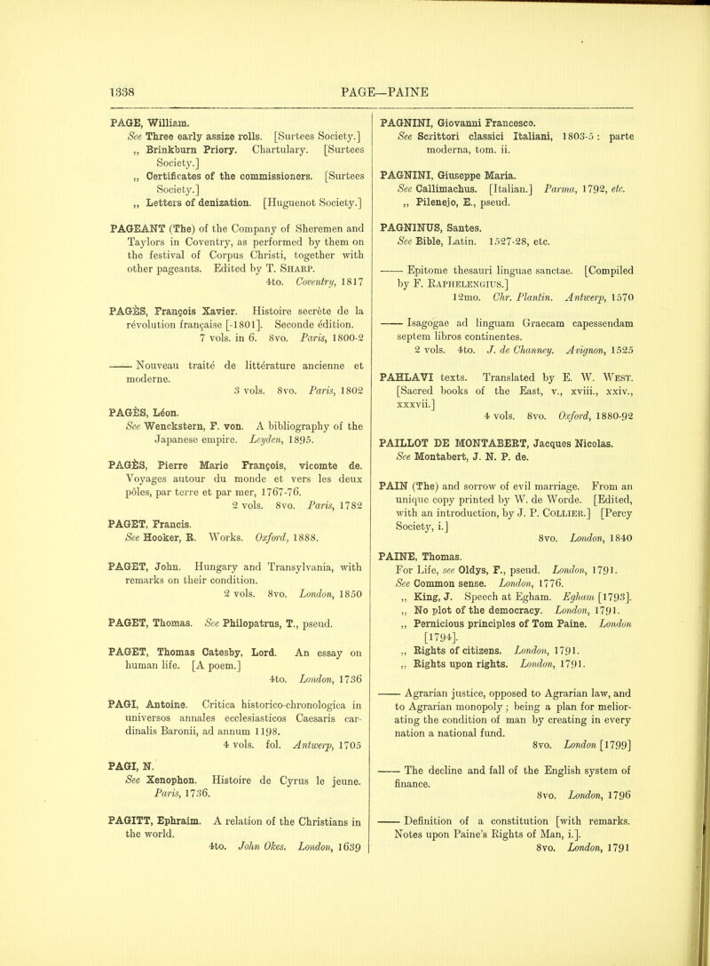 PAGE, William. See Three early assize rolls. [Surtees Society.] ,, Brinkburn Priory. Chartulary. [Surtees Society.] ,, Certificates of the commissioners. [Surtees Society.] ,, Letters of denization. [Huguenot Society.] PAGEANT (The) of the Company of Shoremen and Taylors in Coventry, as performed by them on the festival of Corpus Christi, together with other pageants. Edited by T. Sharp. 4to. Coventry, 1817 PAGES, Frangois Xavier. Histoire secrete de la revolution fran^aise [-1801]. Seconde edition. 7 vols, in 6. Svo. Paris, 1800-2 - ' Nouveau traite de littdrature ancienne et moderne. 3 vols. 8vo. Paris, 1802 PAGilS, L^on. See Wenckstern, F. von. A bibliography of the Japanese empire. Leyden, 1895. PAGiS, Pierre Marie Frangois, vicomte de. Voyages autour du monde et vers les deux p61es, par terre et par mer, 1767-76. 2 vols. Svo. Paris, 1782 PAGET, Francis. -Sfee Hooker, E. Works. Oxfm-d,l8m. PAGET, John. Hungary and Transylvania, with remarks on their condition. 2 vols. Svo. London, 1850 t'AGET, Thomas. See Philopatrus, T., pseud. PAGET, Thomas Catesby, Lord. An essay on human life. [A poem.] ■ito. London, 1736 PAGI, Antoine. Critica historico-chronologica in universes annales ecclesiasticos Caesaris car- dinalis Baronii, ad annum 1198. 4 vols. fol. Antwerp, 1705 PAGI, N. See Xenophon. Histoire de Cyrus le jeune. Paris, 1736. PAGITT, Ephraim. A relation of the Christians in the world. ■ito. John Okes. London, \6S9 PAGNINI, Giovanni Francesco. See Scrittori classici Italiani, 1803-5 : parte moderna, tom. ii. PAGNINI, Giuseppe Maria. See Callimachus. [Italian.] Parma, 1792, etc. „ Pilenejo, E., pseud. PAGNINUS, Santes. See Bible, Latin. 1527-28, etc. — Epitome thesauri linguae sanctae. [Compiled by F. Eaphelenuius.] 12mo. dir. Plantin. Antwerp, 1570 — Isagogae ad linguam Graecam capessendam septem libros continentes. 2 vols. 4to. /. de Channey. Avignon, 1525 PAHLAVI texts. Translated by E. W. West. [Sacred books of the East, v., xviii., xxiv., xxxvii.] 4> vols. Svo. Oxford, 1880-92 PAILLOT DE MONTABERT, Jacques Nicolas. See Montabert, J. N, P. de. PAIN (The) and sorrow of evil marriage. From an unique copy printed by W. de Worde. [Edited, with an introduction, by J. P. Collier.] [Percy Society, i.] Svo. Loiulon, 1840 PAINE, Thomas. For Life, see Oldys, F., pseud. London, 1791. See Common sense. London, 1776. ,, King, J. Speech at Egham. Eghain [1793]. ,, No plot of the democracy. London, 179'i- „ Pernicious principles of Tom Paine. London [1794]. ,, Rights of citizens. London, 1791. „ Rights upon rights. London, 1791- Agrarian justice, opposed to Agrarian law, and to Agrarian monopoly; being a plan for melior- ating the condition of man by creating in every nation a national fund. Svo. London [1799] — The decline and fall of the English system of finance. Svo. London, 1796 — Definition of a constitution [with remarks. Notes upon Paine's Eights of Man, i.]. Svo. London, 1791