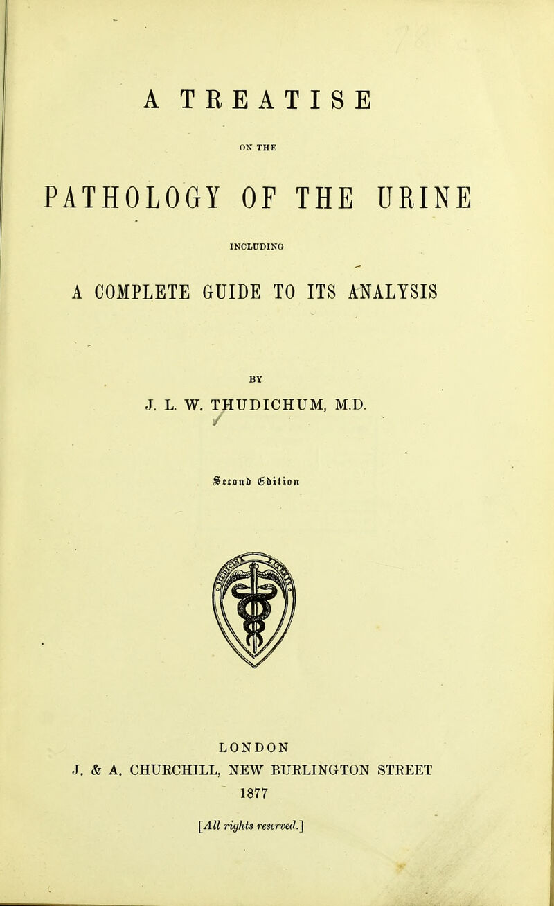 PATHOLOGY OF THE URINE INCLUDING A COMPLETE GUIDE TO ITS ANALYSIS BY J. L. W. THUDICHUM, M.D. / LONDON J. & A. CHUECHILL, NEW BUELINGTON STEEET 1877 [All rights reserved.]