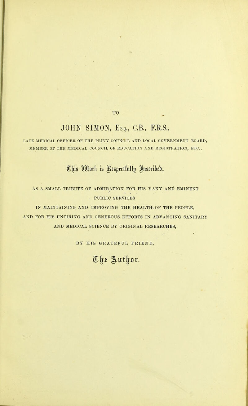 TO JOHN SIMON, Esq., C.B., F.R.S., LATE MEDICAL OFFICER OF THE PRIVY COUNCIL AND LOCAL GOVERNMENT BOARD, MEMBER OF THE MEDICAL COITNCIL OF EDUCATION AND REGISTRATION, ETC., Cljis Mcrli is |iesj^wtfollg Instrikir, AS A SMALL TRIBUTE OF ADMIRATION FOR HIS MANY AND EMINENT . PUBLIC SERVICES IN MAINTAINING AND IMPROVING THE HEALTH.OF THE PEOPLE, AND FOR HIS UNTIRING AND GENEROUS EFFORTS IN ADVANCING SANITARY AND MEDICAL SCIENCE BY ORIGINAL RESEARCHES, BY HIS GRATEFUL FRIEND,