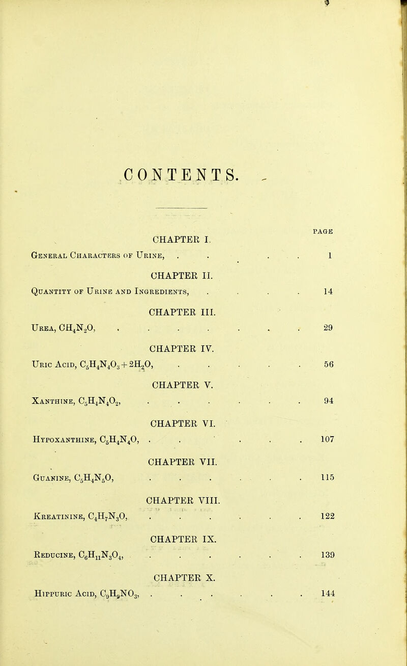 9 CONTENTS. CHAPTER I. General Characters of Urine, . . . . 1 CHAPTER II. Quantity of Urine and Ingredients, .... 14 CHAPTER III. Urea, GH^N^O, ....... 29 CHAPTER IV. Uric Acid, C5H4N4O3 + 2H2O, . . . . .56 CHAPTER V. Xanthine, CsH^NiO,^, ...... 94 CHAPTER VI. Hypoxanthine, CgH^N^O, . . ' . . .107 CHAPTER VII. Guanine, C5H4N5O, 115 CHAPTER VIII. Kreatinine, C4H7N3O, . .' . . . .122 CHAPTER IX. Reducine, CgHjiNjO^, . . . . . .139 CHAPTER X. HipPURic Acid, CgHgNOg, ...... 144