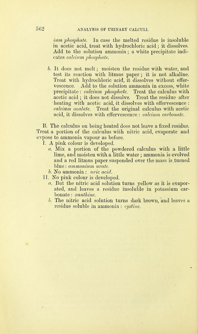 mm phosphate. In case the melted residue is insoluble in acetic acid, treat with hydrochloric acid; it dissolves. Add to the solution ammonia; a white precipitate indi- cates calcium phosphate. h. It does not melt; moisten the residue with water, and test its reaction with litmus paper; it is not alkaline. Treat with hydrochloric acid, it dissolves without effer- vescence. Add to the solution ammonia in excess, white precipitate : ccdcmm phosphate. Treat the calculus with acetic acid ; it does not dissolve. Treat the residue after heating with acetic acid, -it dissolves with effervescence : calcium oxalate. Treat the original calculus with acetic acid, it dissolves with effervescence : calcmm carbonate. B. The calculus on being heated does not leave a fixed residue. Treat a portion of the calculus with nitric acid, evaporate and expose to ammonia vapour as before. I. A pink colour is developed. a. Mix a portion of the powdered calculus with a little lime, and moisten with a little water ; ammonia is evolved and a red litmus paper suspended over the mass is turned blue: ammonium urate. h. No ammonia : uric acid. II. No pink colour is developed. a. But the nitric acid solution turns yellow as it is evapor- ated, and leaves a residue insoluble in potassium car- bonate : xanthine. h. The nitric acid solution turns dark brown, and leaves a residue soluble in ammonia : cystine.