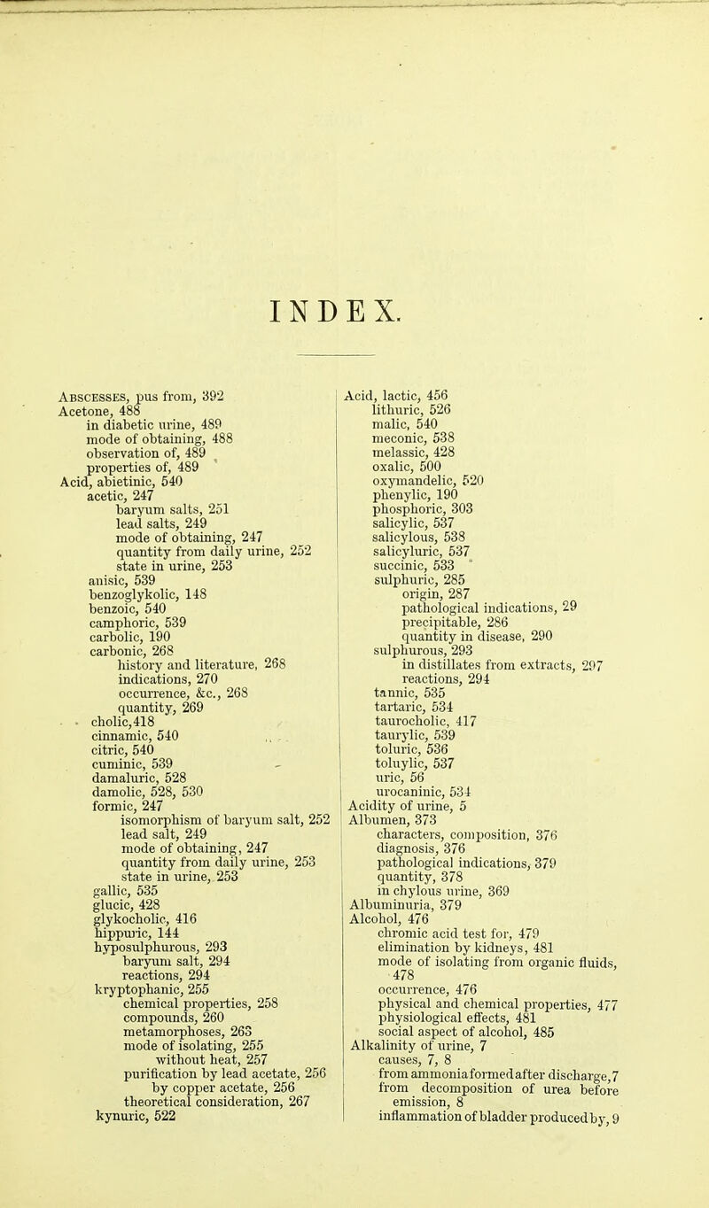 INDEX. Abscesses, pus from, 392 Acetone, 488 in diabetic urine, 489 mode of obtaining, 488 observation of, 489 properties of, 489 Acid, abietinic, 540 acetic, 247 baryum salts, 251 lead salts, 249 mode of obtaining, 247 quantity from daily urine, 252 state in urine, 253 anisic, 539 benzoglykolic, 148 benzoic, 540 camphoric, 539 carbolic, 190 carbonic, 268 history and literature, 268 indications, 270 occurrence, &c., 268 quantity, 269 • ■ cholic,418 cirtnamic, 540 ,, . citric, 540 cuminic, 539 damaluric, 528 damolio, 528, 530 formic, 247 isomorphism of baryum salt, 252 lead salt, 249 mode of obtaining, 247 quantity from daily urine, 253 state in urine, 253 gallic, 535 glucic, 428 glykochohc, 416 hippuric, 144 hyposiilphurous, 293 baryum salt, 294 reactions, 294 kryptophanic, 255 chemical properties, 258 compoimds, 260 metamorphoses, 263 mode of isolating, 265 without heat, 257 purification by lead acetate, 256 by copper acetate, 256 theoretical consideration, 267 Acid, lactic, 456 lithuric, 526 malic, 540 meconio, 538 melassic, 428 oxalic, 500 oxymandelic, 520 phenylic, 190 phosphoric, 303 salicylic, 637 salicylous, 538 salicyluric, 537 succinic, 533 sulphuric, 285 origin, 287 pathological indications, 29 precipitable, 286 quantity in disease, 290 sulphurous, 293 in distillates from extracts, 297 reactions, 294 tannic, 635 tartaric, 534 taurocholic, 417 taurj-lio, 539 tolurio, 636 toluylic, 537 iiric, 56 urocaninic, 534 Acidity of urine, 5 Albumen, 373 characters, composition, 376 I diagnosis, 376 ; pathological indications, 379 quantity, 378 in chylous urine, 369 Albuminuria, 379 Alcohol, 476 chromic acid test for, 479 elimination by kidneys, 481 mode of isolating from organic fluids, 478 occurrence, 476 physical and chemical properties, 477 physiological effects, 481 social aspect of alcohol, 485 Alkalinity of urine, 7 causes, 7, 8 \ from ammoniaformedafter discharge,7 I from decomposition of urea before emission, 8