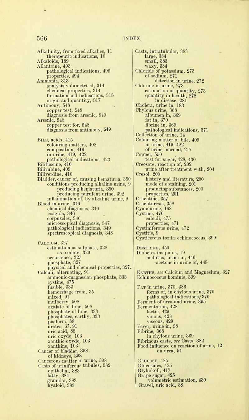 Alkalinity, from fixed alkalies, 11 therapeutic iudications, 10 Alkaloids, 189 Allantoine, 493 pathological indications, 495 properties, 494 Ammonia, 313 analysis volumetrical, 314 chemical properties, 314 formation and indications, 318 origin and quantity, 317 Antimony, 548 copper test, 548 diagnosis from arsenic, 549 Arsenic, 548 copper test for, 548 diagnosis from antimony, 549 Bile, acids, 415 colouring matters, 408 composition, 416 in urine, 419, 422 pathological indications, 423 Bilifuscine, 410 Bilirubine, 409 Biliverdine, 410 Bladder, cancer of, causing hematuria, 350 conditions producing alkaline urine, 9 prodvicing hematuria, 350 producing puralent urine, 392 inflammation of, by alkaline urine, 9 Blood in urine, 346 chemical diagnosis, 346 coagula, 346 corpuscles, 346 microscopical diagnosis, 347 pathological indications, 349 spectroscopical diagnosis, 348 C'ALcroM, 327 estimation as sulphate, 328 as oxalate, 329 occurrence, 327 phosphate, 327 physical and chemical properties, 327. t'alculi, alternating, 91 ammonio-magnesian phosphate, 333 cystine, 475 fusible, 333 hemorrhage from, 35 mixed, 91 mulberry, 508 oxalate of lime, 508 phosphate of lime, 333 phosphates, earthy, 333 pisiform, 88 urates, 67, 91 uric acid, 88 uric oxyde, 103 xanthio oxyde, 103 xanthine, 103 Cancer of bladder, 398 of kidneys, 398 Cancerous matter in urine, 398 Casts of uriniferous tubules, 382 epithelial, 383 fatty, 384 granular, 383 hyaloid, 383 Casts, intratubular, 383 large, 384 small, 383 waxy, 884 Chloride of potassium, 273 of sodium, 271 detection in urine, 272 Chlorine in urine, 273 estimation of quantity, 273 quantity in health, 278 in disease, 281 Cholera, urine in, 183 Chylous urine, 368 albumen in, 369 fat in, 370 fibrine in, 369 pathological indications, 371 Collection of urine, 14 Colouring matter of bile, 409 in urine, 419, 422 of urine, normal, 217 Copper, 550 test for sugar, 428, 430 Creosote, reaction of, 202 urine after treatment with, 204 Cresol, 200 history and literature, 200 mode of obtaining, 201 producing substances, 200 properties, 201 Cruentine, 357 Cruenturesis, 358 Cyanourine, 168 Cystine, 470 calculi, 475 properties, 471 Cj'stiniferous urine, 472 Cystitis, 9 Cysticercus tfenire echinococcus, 390 Dextrine, 450 Diabetes insipidus, 19 mellitus, urine in, 446 acetone in urine of, 448 Earths, see Calcium and Magnesium, 3 Echinococcus hominis, 399 Fat in urine, 370, 386 forms of, in chylous urine, 370 pathological indications,'370 Ferment of urea and urine, 395 Fermentation, 428 lactic, 429 vinous, 428 viscous, 429 Fever, urine in, 58 Fibrine, 368 in chylous urine, 369 Fibrinous casts, see Casts, 382 Food influence on reaction of urine, 12 on urea, 54 Glucose, 425 Glucosides, 425 Glykokoll, 417 Grape sugar, 425 volumetric estimation, 430 Gravel, uric acid, 88