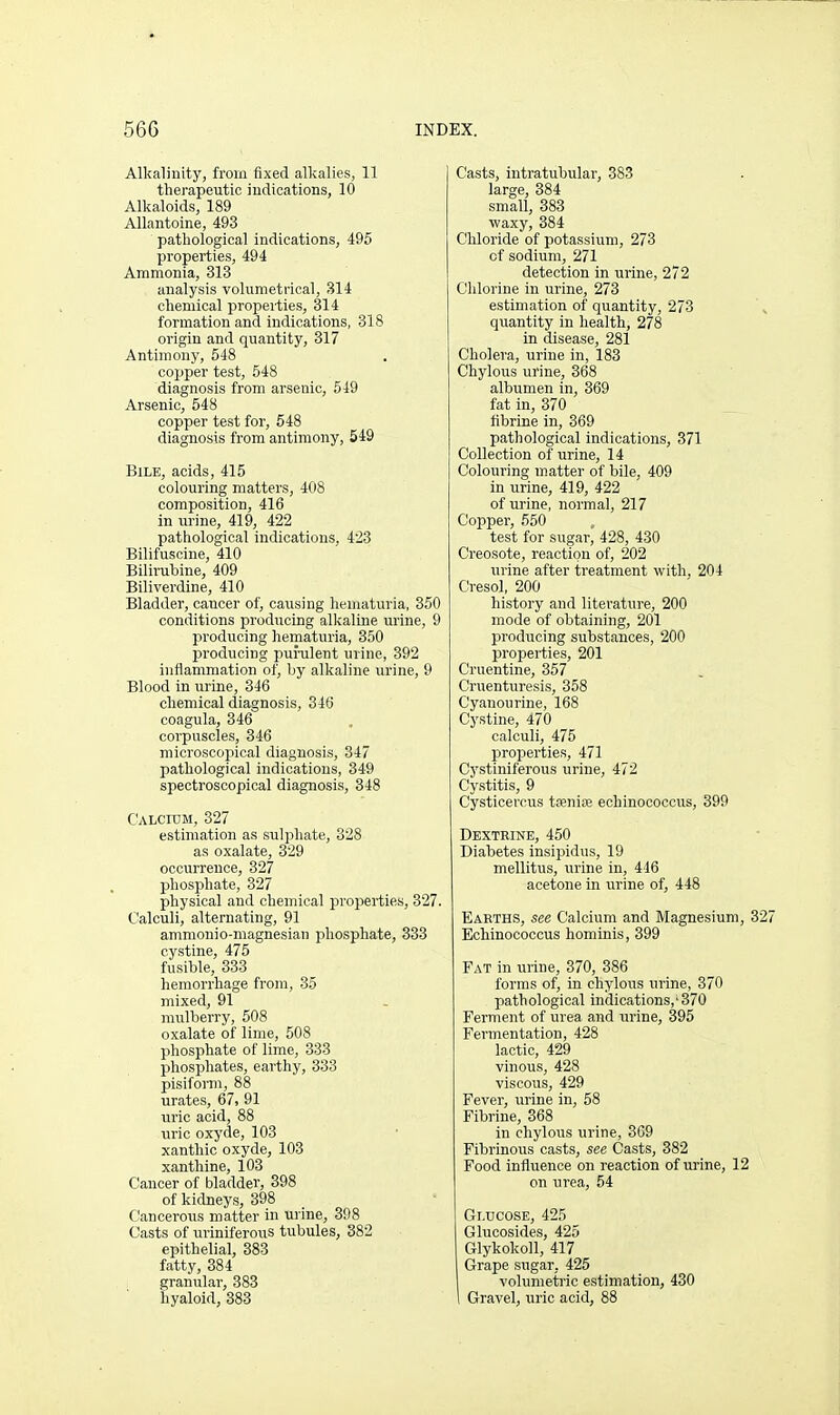 Alkalinity, from fixed alkalies, 11 therapeutic iudications, 10 Alkaloids, 189 Allantoine, 493 pathological indications, 495 properties, 494 Ammonia, 313 analysis volumetrical, 314 chemical properties, 314 formation and indications, 318 origin and quantity, 317 Antimony, 548 copper test, 548 diagnosis from arsenic, 549 Arsenic, 548 copper test for, 548 diagnosis from antimony, 549 Bile, acids, 415 colouring matters, 408 composition, 416 in urine, 419, 422 pathological indications, 423 Bilifuscine, 410 Bilirubine, 409 Biliverdine, 410 Bladder, cancer of, causing hematuria, 350 conditions producing alkaline urine, 9 prodvicing hematuria, 350 producing puralent urine, 392 inflammation of, by alkaline urine, 9 Blood in urine, 346 chemical diagnosis, 346 coagula, 346 corpuscles, 346 microscopical diagnosis, 347 pathological indications, 349 spectroscopical diagnosis, 348 C'ALcroM, 327 estimation as sulphate, 328 as oxalate, 329 occurrence, 327 phosphate, 327 physical and chemical properties, 327. t'alculi, alternating, 91 ammonio-magnesian phosphate, 333 cystine, 475 fusible, 333 hemorrhage from, 35 mixed, 91 mulberry, 508 oxalate of lime, 508 phosphate of lime, 333 phosphates, earthy, 333 pisiform, 88 urates, 67, 91 uric acid, 88 uric oxyde, 103 xanthio oxyde, 103 xanthine, 103 Cancer of bladder, 398 of kidneys, 398 Cancerous matter in urine, 398 Casts of uriniferous tubules, 382 epithelial, 383 fatty, 384 granular, 383 hyaloid, 383 Casts, intratubular, 383 large, 384 small, 383 waxy, 884 Chloride of potassium, 273 of sodium, 271 detection in urine, 272 Chlorine in urine, 273 estimation of quantity, 273 quantity in health, 278 in disease, 281 Cholera, urine in, 183 Chylous urine, 368 albumen in, 369 fat in, 370 fibrine in, 369 pathological indications, 371 Collection of urine, 14 Colouring matter of bile, 409 in urine, 419, 422 of urine, normal, 217 Copper, 550 test for sugar, 428, 430 Creosote, reaction of, 202 urine after treatment with, 204 Cresol, 200 history and literature, 200 mode of obtaining, 201 producing substances, 200 properties, 201 Cruentine, 357 Cruenturesis, 358 Cyanourine, 168 Cystine, 470 calculi, 475 properties, 471 Cj'stiniferous urine, 472 Cystitis, 9 Cysticercus tfenire echinococcus, 390 Dextrine, 450 Diabetes insipidus, 19 mellitus, urine in, 446 acetone in urine of, 448 Earths, see Calcium and Magnesium, 3 Echinococcus hominis, 399 Fat in urine, 370, 386 forms of, in chylous urine, 370 pathological indications,'370 Ferment of urea and urine, 395 Fermentation, 428 lactic, 429 vinous, 428 viscous, 429 Fever, urine in, 58 Fibrine, 368 in chylous urine, 369 Fibrinous casts, see Casts, 382 Food influence on reaction of urine, 12 on urea, 54 Glucose, 425 Glucosides, 425 Glykokoll, 417 Grape sugar, 425 volumetric estimation, 430 Gravel, uric acid, 88