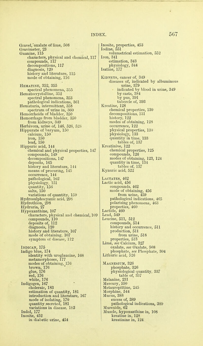 Gi-aveI,oxalate of lime, 508 Graviraeter, 23 Guanine, 115 characters, physical and cliemical, 117 compounds, 117 decompositions, 117 diagnosis, 120 history and literature, 115 mode of obtaining, 116 Hematine, 352, 355 spectral phenomena, 355 Heniatocrystalline, 352 spectral phenomena, 363 pathological indications, 3(31 Hematuria, intermittent, 358 s^jectrum of urine in, 360 Hemorrhoids of bladder, 350 Hemorrhage from bladder, 350 from kidneys, 349 Herbivora, urine of, 146, 526, 52S Hippurate of baryum, 150 calcium, 150 iron, 150 lead, 150 Hippuric acid, 144 chemical and physical properties, 147 compounds, 149 decompositions, 147 deposits, 165 history and literature, 144 means of procuring, 145 occurrence, 144 pathological, 162 physiology, 151 quantity, 156 salts, 150 variations of quantity, 159 Hydrosulphocyanic acid, 298 Hydrothion, 298 Hydruria, 27 Hypoxanthine, 107 characters, physical and chemical, 109 compounds, 110 deposits of, 112 diagnosis, 120 history and literature, 107 mode of obtaining, 107 symptom of disease, 112 Indican, 175 Indigo blue, 174 identity with uroglauciue, 168 metamorphoses, 177 modes of obtaining, 176 brown, 176 glue, 176 red, 176 white, 176 Indigogen, 167 choleraic, 183 estimation of quantity, 181 introduction and literature, 167 mode of isolating, 170 quantity secreted, 181 variations iu disease, 183 Indol, 177 Inosite, 452 in diabetic urine, 454 Inosite, properties, 453 Iodine, 551 volumetfical estimation, 552 Iron, 341 estimation, 343 physiology, 344 Isatine, 177 Kidneys, cancer of, 349 diseases of, indicated by albuminous urine, 379 • indicated by blood in urine, 349 by casts, 384 by pus, 391 tubercle of, 393 Kreatine, 128 chemical properties, 130 decompositions, 131 history, 122 modes of obtaining, 128 occurrence, 122 physical properties, 130 physiology, 133 quantity in time, 133 tables of, 137 Kreatinine, 122 chemical properties, 125 compounds, 126 modes of obtaining, 123, 124 quantity in time, 134 tables of, 137 Kynuric acid, 622 Lactates, 462 Lactic acid, 456 compounds, 462 mode of obtaining, 456 from urine, 459 pathological indications, 465 polarising phenomena, 463 properties, 460 Lactide, 460 Lead, 549 Leucine, 511, 512 compounds, 514 history and occurrence, 511 production, 511 from urine, 518 properties, 513 Lime, see Calcium, 327 oxalate, see Oxalate, 508 phosphate, see Phosphate, 304 Lithuric acid, 526 Magnesium, 326 phosphate, 326 physiological quantity, 337 table of, 337 Melanine, 231 Mercury, 550 Metauropittine, 245 Morphine, 544 Mucus, 388 excess of, 389 pathological indications, 389 Murexide, 62 Muscle, hypoxanthine in, 108 kreatine in, 128 kreatinine in, 124