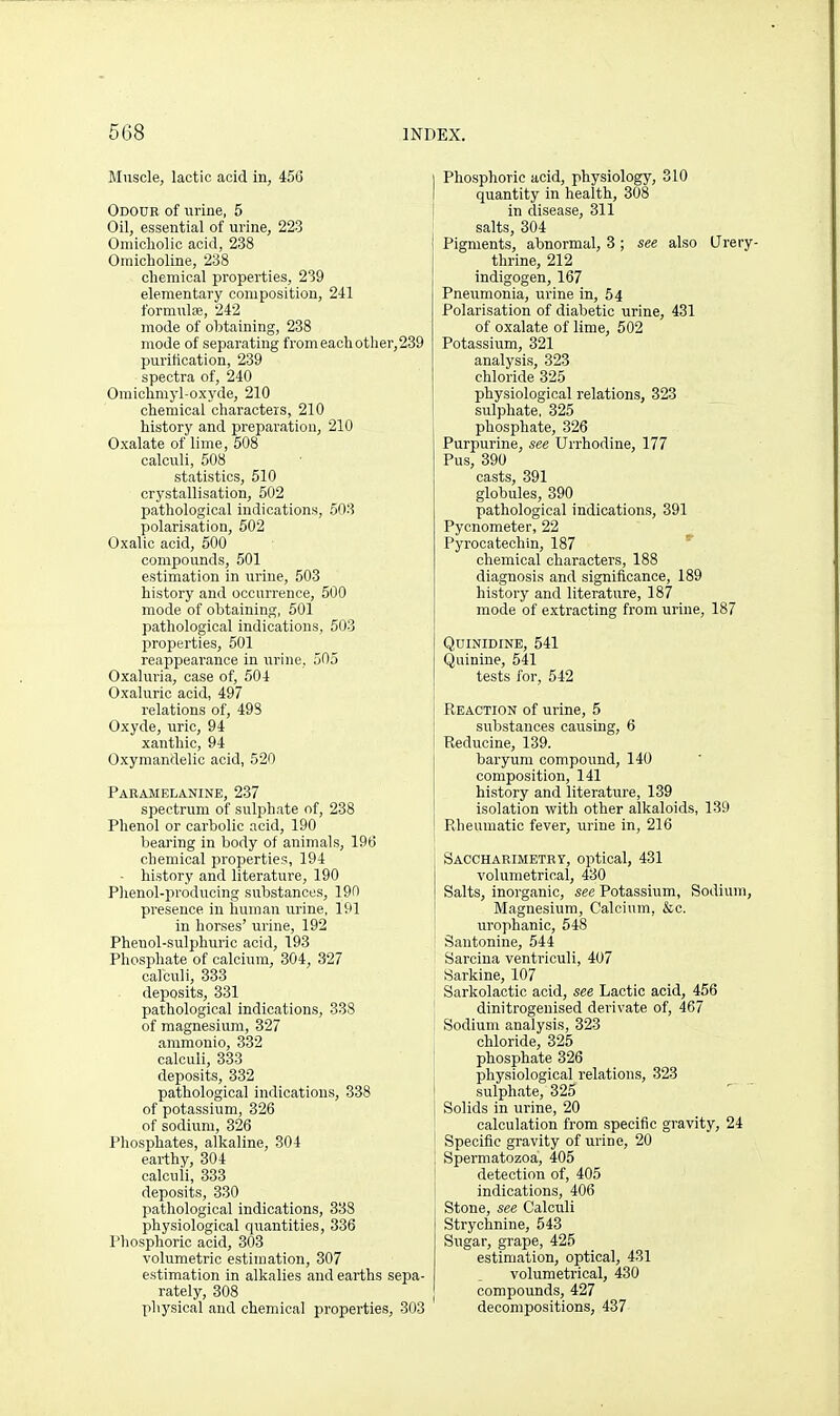 Muscle, lactic acid in, 456 Odour of urine, 5 Oil, essential of urine, 223 Omicliolic acid, 238 Omicholine, 238 chemical properties, 239 elementary composition, 241 formute, 242 mode of obtaining, 238 mode of separating from each otlier,2 purification, 239 spectra of, 240 Oraiclimyl-oxyde, 210 chemical characters, 210 history and preparation, 210 Oxalate of lime, 508 calculi, 608 statistics, 510 crystallisation, 502 pathological indications, 503 polarisation, 502 Oxalic acid, 500 compounds, 501 estimation in urine, 503 history and occurrence, 500 mode of obtaining, 501 pathological indications, 503 properties, 501 reappeai'ance in urine, 505 Oxaluria, case of, 504 Oxaluric acid, 497 relations of, 498 Oxyde, uric, 94 xanthic, 94 Oxymandelic acid, 520 Paeamelanine, 237 spectrum of sulphate of, 238 Phenol or carbolic acid, 190 bearing in body of animals, 196 chemical properties, 194 - history and literature, 190 Plienol-producing substances, 190 presence in human urine, 191 in horses' urine, 192 Phenol-sulphuric acid, 193 Phosphate of calcium, 304, 327 calculi, 333 deposits, 331 pathological indications, 338 of magnesium, 327 ammonio, 332 calculi, 333 deposits, 332 pathological indications, 338 of potassium, 326 of sodium, 326 Phosphates, alkaline, 304 earthy, 304 calculi, 333 deposits, 330 pathological indications, 338 physiological quantities, 336 Phosphoric acid, 303 volumetric estimation, 307 estimation in alkalies and earths se] rately, 308 physical and chemical propei'ties, 3 Phosphoric acid, physiology, 310 quantity in health, 308 in disease, 311 salts, 304 Pigments, abnormal, 3 ; see also Jrery- thrine, 212 indigogen, 167 Pneumonia, urine in, 64 Polarisation of diabetic urine, 431 of oxalate of lime, 502 Potassium, 321 analysis, 323 chloride 325 physiological relations, 323 sulphate, 325 phosphate, 326 Purpurine, see Urrhodine, 177 Pus, 390 casts, 391 globules, 390 pathological indications, 391 Pycnometer, 22 Pyrocatechin, 187 chemical characters, 188 diagnosis and significance, 189 history and literature, 187 mode of extracting from urine, 187 Q01NIDINE, 541 Quinine, 541 tests for, 542 Reaction of urine, 5 substances causing, 6 Reducine, 139. baryum compound, 140 composition, 141 history and literature, 139 isolation with other alkaloids, 139 Rheumatic fever, urine in, 216 Sacchaeimetrt, optical, 431 volumetrical, 430 Salts, inorganic, see Potassium, Sodium, Magnesium, Calcium, &c. urophanic, 548 Santonine, 544 Sarcina ventriculi, 407 Sarkine, 107 Sarkolaotic acid, see Lactic acid, 456 dinitrogenised derivate of, 467 Sodium analysis, 323 chloride, 325 phosphate 326 physiological relations, 323 sulphate, 325 Solids in urine, 20 calculation from specific gravity, 24 Specific gravity of urine, 20 Spermatozoa, 405 detection of, 405 indications, 406 Stone, see Calculi Strychnine, 543 Sugar, grape, 425 estimation, optical, 431 volumetrical, 430 compounds, 427 decompositions, 437