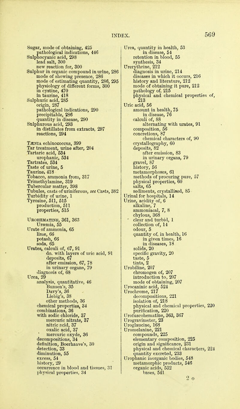 Sugar, mode of obtaining, 425 patliological indications, 446 Sulphocyanic acid, 298 lead salt, 300 new reaction for, 300 Sulphur in organic compound in urine, 286 mode of showing presence, 286 mode of estimating quantity, 286, 295 physiology of different forms, 300 in cystine, 470 in taurine, 418 Sulphuric acid, 285 origin, 287 pathological indications, 290 precipitable, 236 quantity in disease, 290 Sulphurous acid, 293 in distillates from extracts, 297 reactions, 294 TiENiA echinococcus, 399 Tar treatment, urine after, 204 Tartaric acid, 534 urophanic, 534 Tartrates, 534 Taste of urine, 5 Taurine, 418 Tobacco, ammonia from, 317 Trimethylamine, 319 Tubercular matter, 398 Tubules, casts of uriniferous, see Casts, 382 Turbidity of urine, 1 Tyrosine, 511, 515 production, 511 properties, 515 Ukohematine, 361, 363 Uraemia, 55 Urate of ammonia, 65 lime, 66 potash, 66 soda, 65 Urates, calculi of, 67, 91 do. with layers of uric acid, 91 deposits, 67 after emission, 67, 78 in urinary organs, 79 diagnosis of, 68 Urea, 29 analysis, quantitative, 46 Bimsen's, 35 Davy's, 36 Liebig's, 38 other methods, 36 chemical properties, 34 combinations, 36 with sodic chloride, 37 mercuric nitrate, 37 nitric acid, 37 oxalic acid, 37 mercuric oxyde, 36 decompositions, 34 definition, Boerhaave's, 30 detection, 33 diminution, 55 excess, 54 history, 29 occurrence in blood and tissues, 31 physical properties, 34 Urea, quantity in health, 53 in disease, 54 retention in blood, 55 synthesis, 34 Urerythrine, 212 diagnosis in urine, 214 diseases in which it occurs, 216 history and literature, 212 mode of obtaining it pure, 212 pathology of, 215 physical and chemical properties of, 213 Uric acid, 56 amount in health, 75 in disease, 76 calculi of, 88 alternating with urates, 91 composition, 56 concretions, 87 chemical characters of, 90 crystallography, 60 deposits, 82 after emission, 83 in urinary organs, 79 gravel, 87 history, 56 metamorphoses, 61 methods of procuring pure, 57 physical properties, 60 salts, 65 sediments, crystallised, 85 Urinal for hospitals, 14 Urine, acidity of, 6 alkaline, 7 ammoniacal, 7, 8 chylous, 368 ' clear and turbid, 1 collection of, 14 odour, 5 quantity of, in health, 16 in given times, 16 in diseases, 18 solids, 20 specific gi-avity, 20 taste, 6 tints, 2 Urobiline, 207 chromogen of, 207 introduction to, 207 mode of obtaining, 207 Urocaninic acid, 524 Urochrome, 217 decompositions, 221 isolation of, 218 physical and chemical properties, 220 purification, 220 Urofuscohematine, 363, 367 Urogravimeter, 23 Uroglaucine, 168 Uromelanine, 221 compounds, 225 elementary composition, 225 origin and significance, 231 physical and chemical characters, 224 qiiantity excreted, 233 Urophanic inorganic bodies, 548 metamorphic products, 546 organic acids, 532 bases, 541 2 0