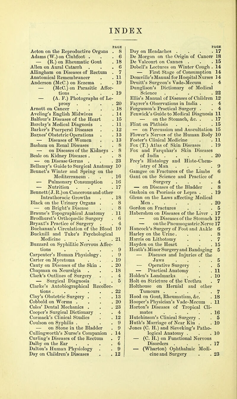 PAGE Acton on the Eeproductive Organs . 8 Adams (W.) on Clubfoot , . .6 — (E.) on Eheumatic Gout . 18 Allen on Aural Catarrh . . .6 Allingham on Diseases of Rectum . 7 Anatomical Remembrancer . . 11 Anderson (McC.) on Eczema . . 19 — (McC.) on Parasitic Affec- tions . . . .19 — (A. P.) Photographs of Le- prosy . . . .20 Arnott on Cancer . . . .18 Aveling's English Midwives . .14 Balfour's Diseases of the Heart . 15 Barclay's Medical Diagnosis . . 11 Barker's Puerperal Diseases . . 12 Bar,nes'Obstetric Operations . .13 — Diseases of Women . . 13 Basham on Renal Diseases . . 8 — on Diseases of the Kidneys . 8 Beale on Kidney Diseases . . .8 — on Disease Germs . . .23 Bellamy's Guide to Surgical Anatomy 10 Bennet's Winter and Spring on the Mediterranean . . .16 ^ Pulmonary Consumption . 16 — Nutrition . . . .17 Bennett (J. R.) on Cancerous and other Intrathoracic Growths . . 18 Black on the Urinary Organs . . 8 — on Bright's Disease . . 8 Braune's Topographical Anatomy . 11 Brodharst's Orthopaedic Surgery . 6 Bryant's Practice of Surgery . . 4 Buchanan's Circulation of the Blood 10 Bucknill and Tuke's Psychological Medicine 21 Buzzard on Syphilitic Nervous Affec- tions 9 Carpenter's Human Physiology. . 9 Carter on Mycetoma . . .19 Cauty on Diseases of the Skin . . 20 Chapman on Neuralgia . . .18 Clark's Outlines of Surgery . . 4 — Surgical Diagnosis . . 5 Clarke's Autobiographical Recollec- tions . . . . . .22 Clay's Obstetric Surgery . . .13 Cobbold on Worms . . . .20 Coles' Dental Mechanics . . .23 Cooper's Surgical Dictionary . . 4 Cormack's Clinical Studies . . 12 Coulson on Syphilis . . . .9 — on Stone in the Bladder . 9 Cullingworth's Nurse's Companion . 14 Curling's Diseases of the Eectum . 7 Dalby on the Ear . . . .6 Dalton's Human Physiology . . 9 Day on Children's Diseases . . 12 FAGE Day on Headaches . . . .17 De Morgan on the Origin of Cancer 18 De Valcourt on Cannes . . .15 Dobell's Lectures on Winter Cough . 14 — First Stage of Consumption 14 Domville'sManual for Hospital Nurses 14 Druitt's Surgeon's Vade-Mecum . 4 Dunglison's Dictionary of Medical Science . . . . .22 Ellis's Manual of Diseases of Children 12 Payrer's Observations in India . . 4 Pergusson's Practical Surgery . . 4 Fenwick's Guide to Medical Diagnosis 11 — on the Stomach, &c. . . 17 Flint on Phthisis . . . .15 — on Percussion and Auscultation 15 Flower's Nerves of the Human Body 10 Foster's Clinical Medicine . . 11 Fox (T.) Atlas of Skin Diseases . 19 Pox and Farquhar's Skin Diseases of India 20 Prey's Histology and Histo-Chem- istry of Man .... 9 Gamgee on Fractures of the Limbs 6 Gant on the Science and Practice of Surgery . . . .4 — on Diseases of the Bladder . 8 Gaskoin on Psoriasis or Lepra . . 19 Glenn on the Laws affecting Medical Men 20 Gordon on Fractures . . .5 Habershon on Diseases of the Liver . 17 — on Diseases of the Stomach 17 — on the Pneumogastric Nerve 17 Hancock's Surgery of Foot and Ankle 6 Hai-ley on the Urine... .8 Harris on Lithotomy . . .7 Hayden on the Heart . . .15 Heath's Minor Surgery and Bandaging 5 — Diseases and Injuries of the Jaws .... 5 — Operative Surgery , . 5 — Practical Anatomy . . 11 Holden's Landmarks . . .10 Holt on Stricture of the Urethra . 7 Holthouse on Hernial and other Tumours . . . . .7 Hood on Gout, Rheumatism, &c. . 18 Hooper's Physician's Vade-Mecum . 11 Horton's Diseases of Tropical Cli- mates . . . . .16 Hutchinson's Clinical Surgery . . 5 Huth's Marriage of Near Kin . . 10 Jones (C. H.) and Sieveking's Patho- logical Anatomy . . .10 — (C. H.) on Functional Nervous Disorders . . . .17 — (Wharton) Ophthalmic Medi- cine and Surgery . . 23