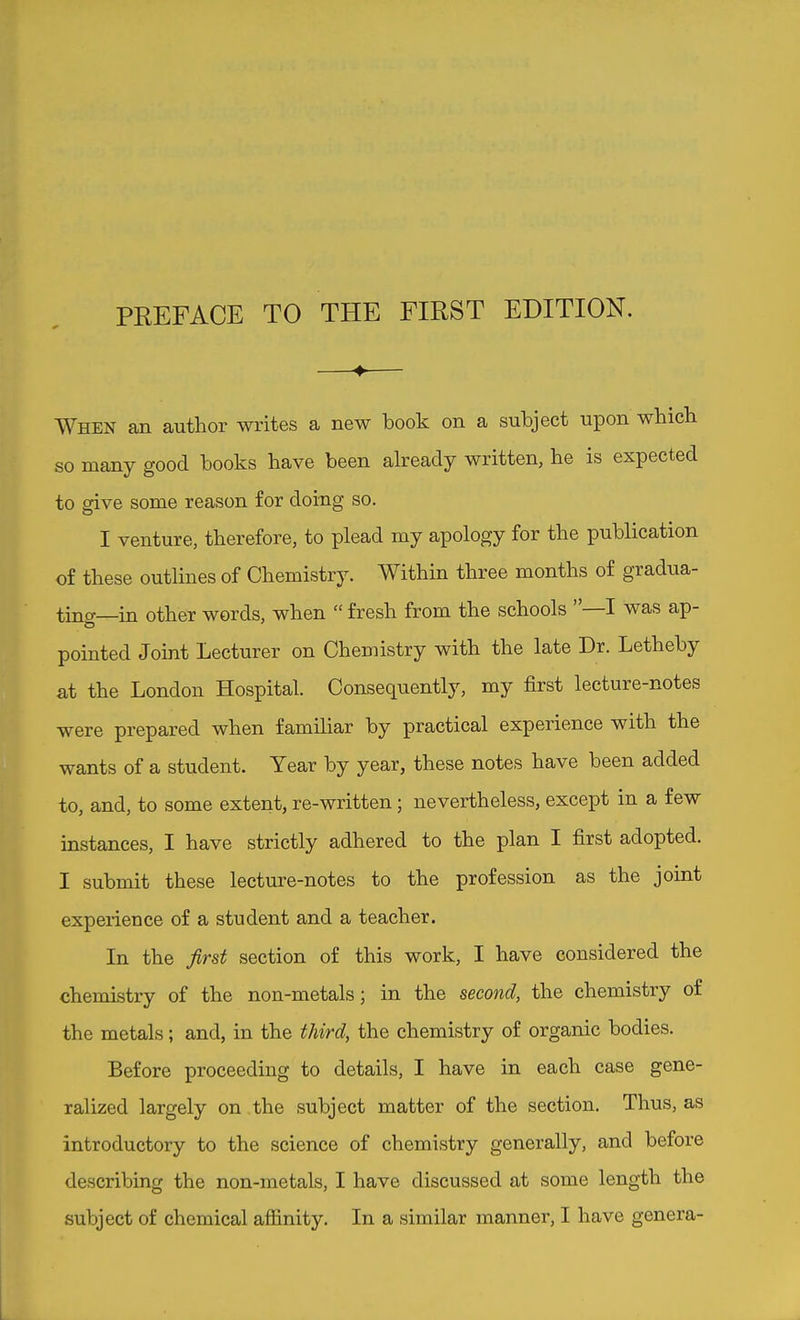 PREFACE TO THE FIRST EDITION. —♦— When an author writes a new book on a subject upon whicb so many good books have been already written, he is expected to give some reason for doing so. I venture, therefore, to plead my apology for the publication of these outlines of Chemistry. Within three months of gradua- ting—in other words, when  fresh from the schools —I was ap- pointed Joint Lecturer on Chemistry with the late Dr. Letheby at the London Hospital. Consequently, my first lecture-notes were prepared when familiar by practical experience with the wants of a student. Year by year, these notes have been added to, and, to some extent, re-written; nevertheless, except in a few instances, I have strictly adhered to the plan I first adopted. I submit these lecture-notes to the profession as the joint experience of a student and a teacher. In the first section of this work, I have considered the chemistry of the non-metals; in the second, the chemistry of the metals; and, in the third, the chemistry of organic bodies. Before proceeding to details, I have in each case gene- ralized largely on the subject matter of the section. Thus, as introductory to the science of chemistry generally, and before describing the non-metals, I have discussed at some length the subject of chemical aflElnity. In a similar manner, I have genera-