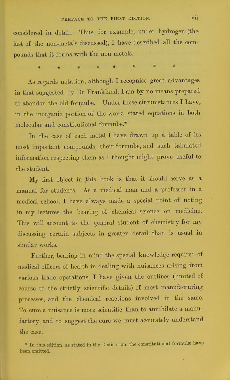 considered in detail. Thus, for example, under hydrogen (the last of the non-metals discussed), I have described all the com- pounds that it forms with the non-metals. ******** As regards notation, although I recognise great advantages in that suggested by Dr. Frankland, I am by no means prepared to abandon the old formulae. Under these circumstances I have, in the inorganic portion of the work, stated equations in both molecular and constitutional formula.* In the case of each metal I have drawn up a table of its most important compounds, their formulas, and such tabulated information respecting them as I thought might prove useful to the student. My first object in ^this book is that it should serve as a manual for students. As a medical man and a professor in a medical school, I have always made a special point of noting in my lectures the bearing of chemical science on medicine. This will account to the general student of chemistry for my discussing certain subjects in greater detail than is usual in similar works. Further, bearing in mind the special knowledge required of medical officers of health in dealing with nuisances arising from various trade operations, I have given the outlines (limited of course to the strictly scientific details) of most manufacturing processes, and the chemical reactions involved in the same. To cure a nuisance is more scientific than to annihilate a manu- factory, and to suggest the cure we must accurately understand the case. * In this edition, as stated in the Dedication, the constitutional formulsa have been omitted.