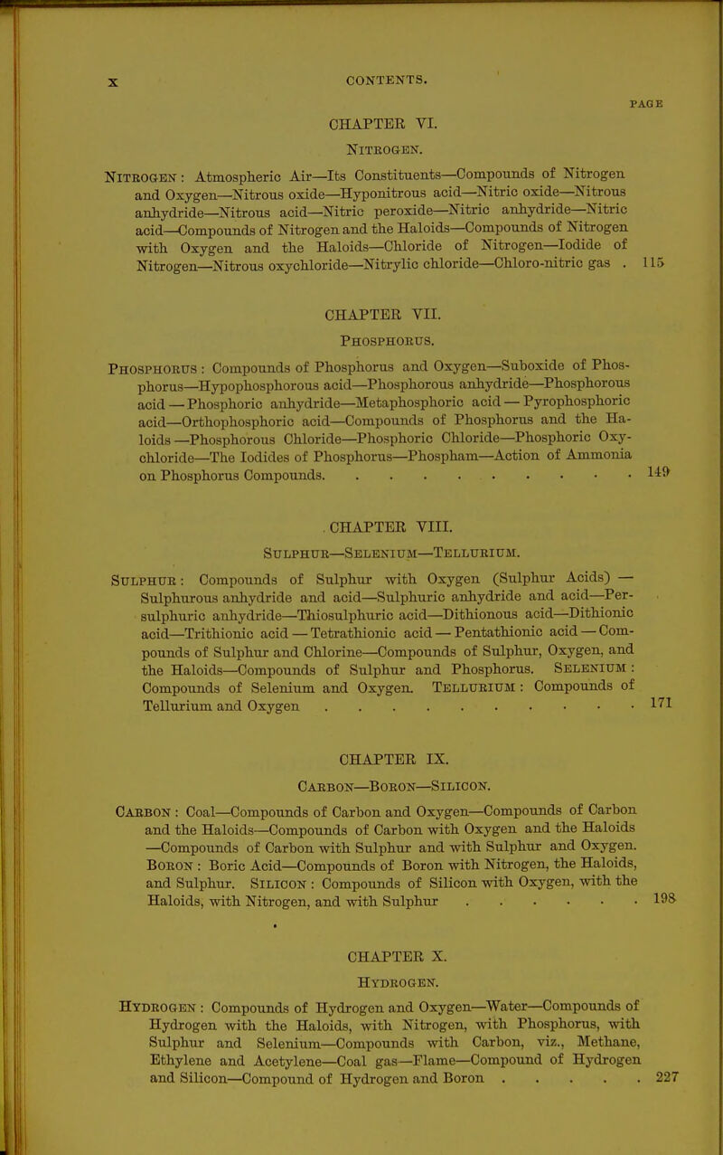 PAGE CHAPTER VI. NiTEOGBN. Nitrogen: Atmospheric Air—Its Constituents—Compounds of Nitrogen and Oxygen—Nitrous oxide—Hyponitrous acid—Nitric oxide—Nitrous anhydride—Nitrous acid—Nitric peroxide—Nitric anhydride—Nitric acid—Compounds of Nitrogen and the Haloids—Compounds of Nitrogen with Oxygen and the Haloids—Chloride of Nitrogen—Iodide of Nitrogen—Nitrous oxychloride—Nitrylic chloride—Chloro-nitrie gas . 115 CHAPTER VII. Phosphoeus. Phosphoetjs : Compounds of Phosphorus and Oxygen—Suboxide of Phos- phorus—Hypophosphorous acid—Phosphorous anhydride—Phosphorous acid—Phosphoric anhydride—Metaphosphoric acid — Pyrophosphoric acid—Orthophosphoric acid—Compounds of Phosphorus and the Ha- loids—Phosphorous Chloride—Phosphoric Chloride—Phosphoric Oxy- chloride—The Iodides of Phosphorus—Phospham—^Action of Ammonia on Phosphorus Compounds CHAPTER VIII. Sulphur—Selenium—Tellueium. SULPHUE: Compounds of Sulphur with Oxygen (Sulphur Acids) — Sulphurous anhydride and acid—Sulphuric anhydride and acid—Per- sulphuric anhydride—Thiosulphuric acid—Dithionous acid—Dithionic acid—Trithionic acid — Tetrathionic acid — Pentathionic acid —Com- pounds of Sulphur and Chlorine—Compounds of Sulphur, Oxygen, and the Haloids—Compounds of Sulphur and Phosphorus. Selenium : Compounds of Selenium and Oxygen. Tellurium : Compounds of Tellurium and Oxygen CHAPTER IX. Carbon—Boron—Silicon. Carbon : Coal—Compounds of Carbon and Oxygen—Compounds of Carbon and the Haloids—Compounds of Carbon with Oxygen and the Haloids —Compounds of Carbon with Sulphur and with Sulphur and Oxygen. Boron : Boric Acid—Compounds of Boron with Nitrogen, the Haloids, and Sulphur. Silicon : Compounds of Silicon with Oxygen, with the Haloids, with Nitrogen, and with Sulphur CHAPTER X. Hydrogen. Hydrogen : Compounds of Hydrogen and Oxygen—Water—Compounds of Hydrogen with the Haloids, with Nitrogen, with Phosphorus, with Sulphur and Selenium—Compounds with Carbon, viz.. Methane, Ethylene and Acetylene—Coal gas—Flame—Compound of Hydrogen and Silicon—Compound of Hydrogen and Boron 227