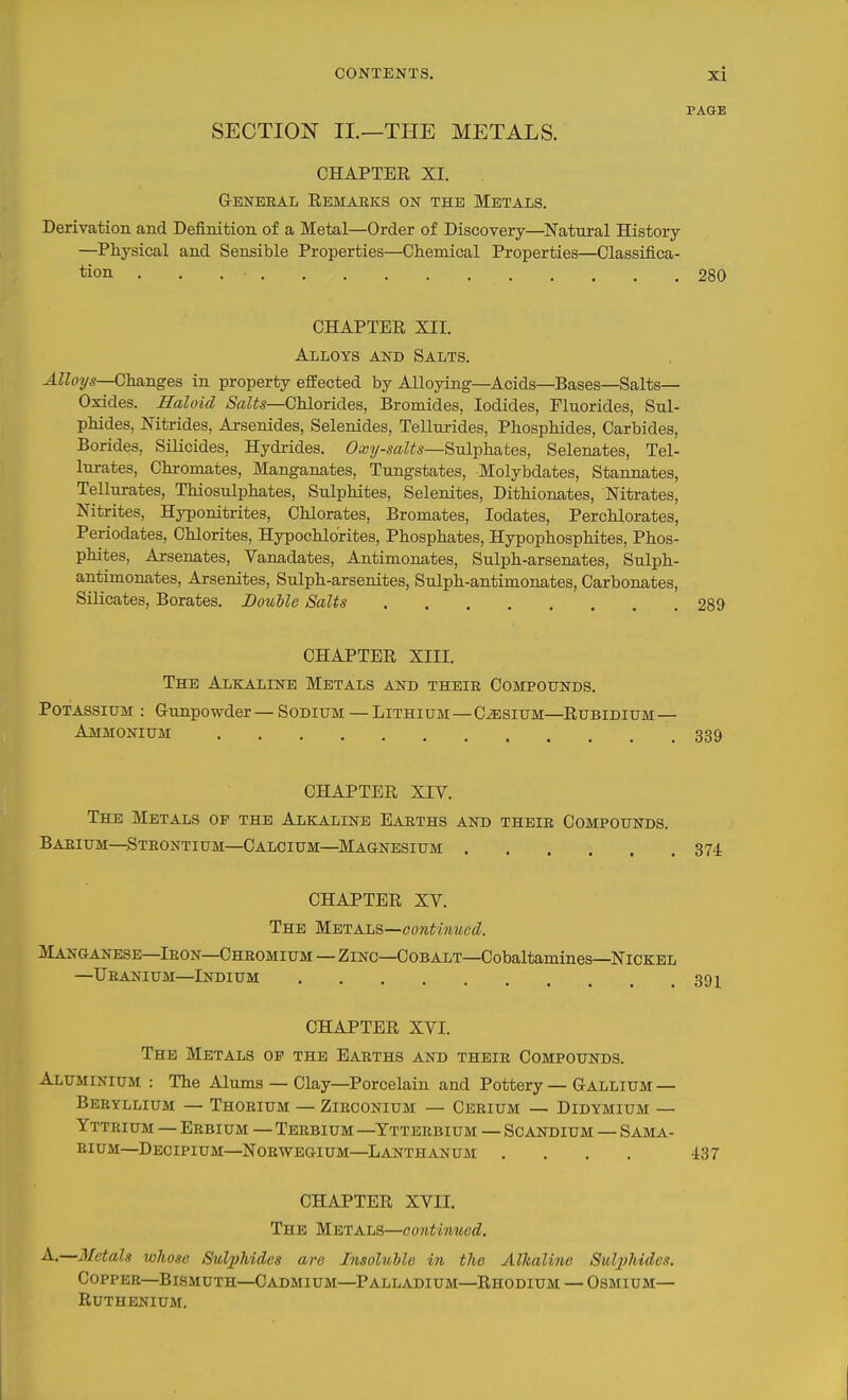 PAGE SECTION IL—THE METALS. CHAPTER XI. Geneeal Rbmaeks on the Metals. Derivation and Definition of a Metal—Order of Discovery—Natural History —Physical and Sensible Properties—Chemical Properties—Classifica- tion . . . • 280 CHAPTER XII. Alloys and Salts. Alloys—Changes in property effected by Alloying—Acids—Bases—Salts— Oxides. Haloid /S'a^^s—Chlorides, Bromides, Iodides, Fluorides, Sul- phides, Nitrides, Arsenides, Selenides, Tellurides, Phosphides, Carbides, Borides, Silicides, Hydrides. Oajy-saZiSs—Sulphates, Selenates, Tel- lurates, Chi-omates, Manganates, Tungstates, Molybdates, Stannates, TeUurates, Thiosulphates, Sulphites, Selenites, Dithionates, Nitrates, Nitrites, Hyponitrites, Chlorates, Bromates, lodates, Perchlorates, Periodates, Chlorites, Hypochlorites, Phosphates, Hypophosphites, Phos- phites, Arsenates, Vanadates, Antimonates, Sulph-arsenates, Sulph- antimonates, Arsenites, Sulph-arsenites, Sulph-antimonates, Carbonates, Silicates, Borates. BouUe Salts 289 CHAPTER XIII. The Alkaline Metals and theie Compottnds. Potassium : Gunpowder — Sodium — Lithium—Cesium—Rubidium— Ammonium 339 CHAPTER XIV. The Metals of the Alkaline Eakths and their Compounds. Baeium—Steontium—Calcium—Magnesium 374 CHAPTER XV. The M^TKL^i—continued. Manganese—Ibon—Cheomium—Zinc—Cobalt—Cobaltamines—Nickel —Ubanium—Indium 39X CHAPTER XVI. The Metals op the Baeths and theie Compounds. Aluminium : The Alums — Clay—Porcelain and Pottery — Gallium— Beryllium — Thorium — Zieconium — Ceeium — Didymium — Yttrium — Erbium — Terbium-Ytterbium — Scandium — Sama- rium—DeCIPIUM—^NORWEGIUM—LANTHANUM .... i37 CHAPTER XVII. The Metals—continued. A.—BIctals whose Sulphides are Insoluble the AlJialine Sul2)Mdes. Copper—Bismuth—Cadmium—Palladium—Rhodium — Osmium— Ruthenium.