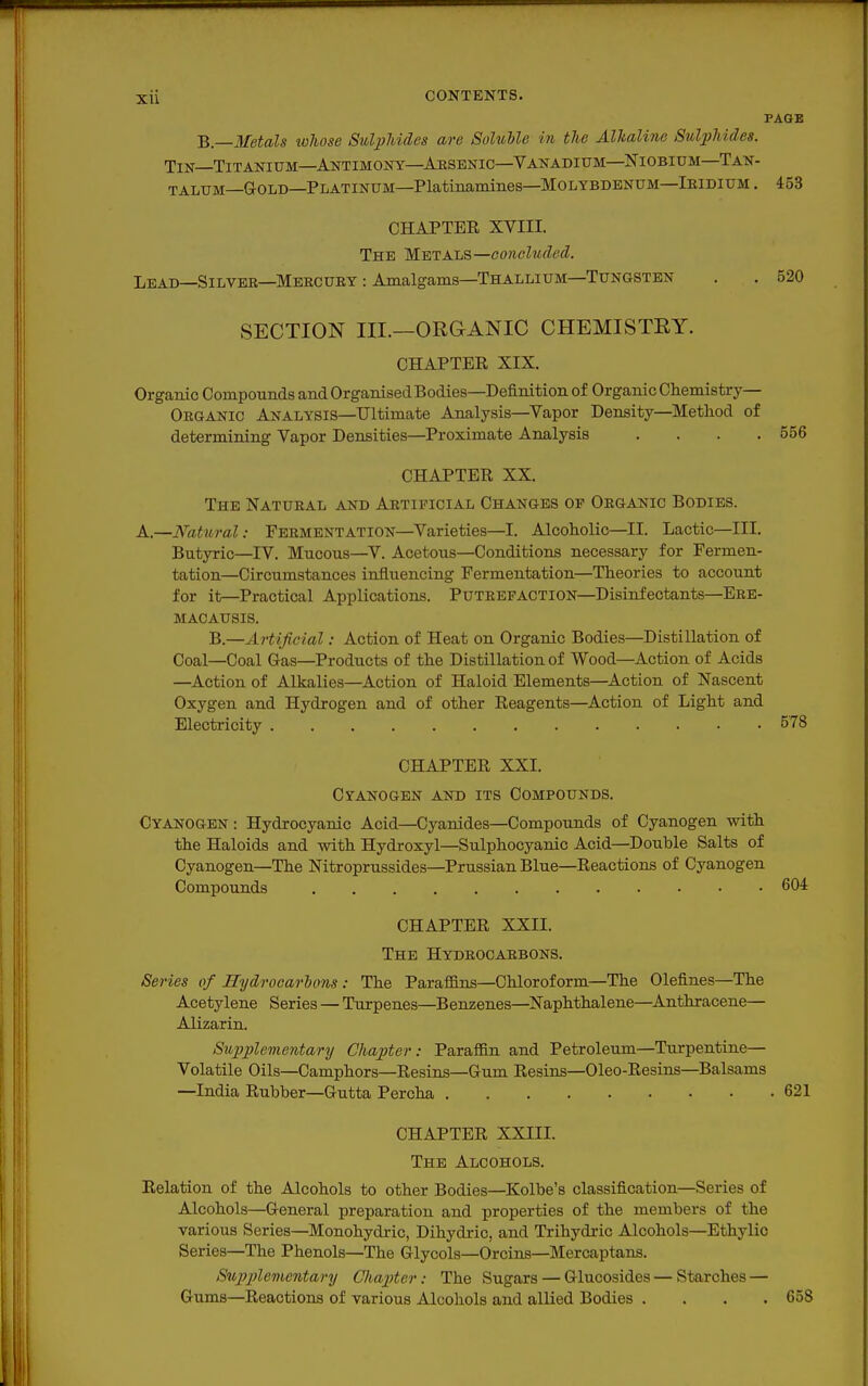 PAGE B—Metals lohose Sulphides are Soluble in the Alkaline Sulphides. Tin Titanium—Antimony—Arsenic—Vanadium—Niobium—Tan- talum—Gold—Platinum—Platinamines—Molybdenum—Iridium . 453 CHAPTEE XVIII. The Metals—concluded. Lead—Silver—Mercury : Amalgams—Thallium—Tungsten . . 520 SECTION III.—ORGANIC CHEMISTRY. CHAPTER XIX. Organic Compounds and Organised Bodies—Definition of Organic Chemistry— Organic Analysis—Ultimate Analysis—Vapor Density—Method of determining Vapor Densities—Proximate Analysis .... 556 CHAPTER XX. The Natural and ARTiiaciAL Changes of Organic Bodies. A.—Natural: Fermentation—Varieties—I. Alcoholic—II. Lactic—III. Butyric—IV. Mucous—V. Acetous—Conditions necessary for Fermen- tation—Circumstances influencing Fermentation—Theories to account for it—Practical Applications. Putrefaction—Disinfectants—Ere- MACAUSIS. B.—Artificial: Action of Heat on Organic Bodies—Distillation of Coal—Coal G-as—Products of the Distillation of Wood—Action of Acids —Action of Alkalies—Action of Haloid Elements—Action of Nascent Oxygen and Hydrogen and of other Reagents—Action of Light and Electricity 578 CHAPTER XXI. Cyanogen and its Compounds. Cyanogen : Hydrocyanic Acid—Cyanides—Compounds of Cyanogen with the Haloids and with Hydroxyl—Sulphocyanic Acid—Double Salts of Cyanogen—The Nitroprussides—Prussian Blue—Reactions of Cyanogen Compounds 604 CHAPTER XXII. The Hydrocarbons. Series of Hydrocarhons: The Paraffins—Chloroform—The defines—The Acetylene Series — Turpenes—Ben2;enes—Naphthalene—Anthracene— Alizarin. Supplementary Chapter: Paraffin and Petroleum—Turpentine— Volatile Oils—Camphors—Resins—Gum Resins—Oleo-Resins—Balsams —India Rubber—Gutta Percha 621 CHAPTER XXIII. The Alcohols. Relation of the Alcohols to other Bodies—Kolbe's classification—Series of Alcohols—General preparation and properties of the members of the various Series—Monohydric, Dihydric, and Trihydric Alcohols—Ethylic Series—The Phenols—The Glycols—Orcins—Mercaptans. Sujjplementary Chapter: The Sugars — Glucosides — Starches — Gums—Reactions of various Alcohols and allied Bodies .... 658