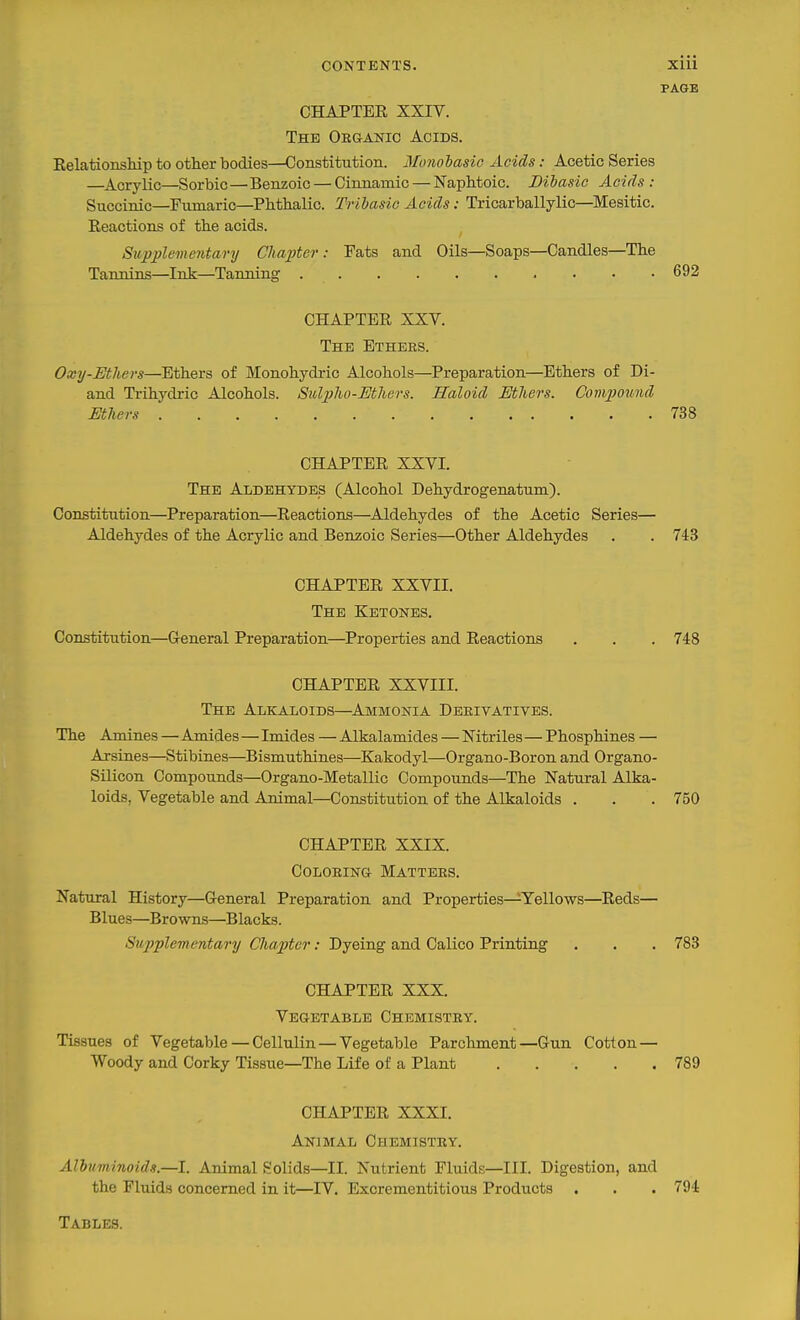 CONTENTS. XIU PAGE CHAPTER XXIV. The Oeganic Acids. Relationsliip to other bodies—Constitution. Monolasic Acids: Acetic Series —Acrylic—Sorbic—Benzoic — Cinnamic — NapMoic. Dibasic Acids : Snccinic—Fumaric—Phthalic. Tribasic Acids: Tricarballylic—Mesitic. Reactions of the acids. Supplementary Chapter: Fats and Oils—Soaps—Candles—The Tannins—Ink—Tanning 692 CHAPTER XXV. The Ethbes. Oxy-Ethers—Ethers of Monohydric Alcohols—Preparation—Ethers of Di- and Ti-ihydric Alcohols. Sulpho-MJiers. Haloid Mhers. Compound Mhers 738 CHAPTER XXVI. The Aldehydes (Alcohol Dehydrogenatnm). Constitution—Preparation—Reactions—Aldehydes of the Acetic Series— Aldehydes of the Acrylic and Benzoic Series—Other Aldehydes , . 743 CHAPTER XXVII. The Ketones. Constitution—General Preparation—^Properties and Reactions . . . 748 CHAPTER XXVIII. The Alkaloids—^Ammonia Derivatives. The Amines — Amides — Imides — Alkalamides — Nitriles—Phosphines — Arsines—Stibines—Bismuthines—Kakodyl—Organo-Boron and Organo- Silicon Compounds—Organo-Metallic Compounds—The Natural Alka- loids, Vegetable and Animal—Constitution of the Alkaloids . . .750 CHAPTER XXIX. COLOEINa Mattees. Nattiral History—General Preparation and Properties—Yellows—Reds— Blues—Browns—Blacks. Supplementary Cha2)tcr: Dyeing and Calico Printing . . . 783 CHAPTER XXX. Vegetable Chemistry. Tissues of Vegetable — Cellulin — Vegetable Parchment—Gun Cotion — Woody and Corky Tissue—The Life of a Plant 789 CHAPTER XXXI. Animal Chemistry. Albuminoids—I. Animal Solids—II. Nutrient Fluids—III. Digestion, and the Fluid.s concerned in it—IV. Excrementitious Products . . . 794 Tables.