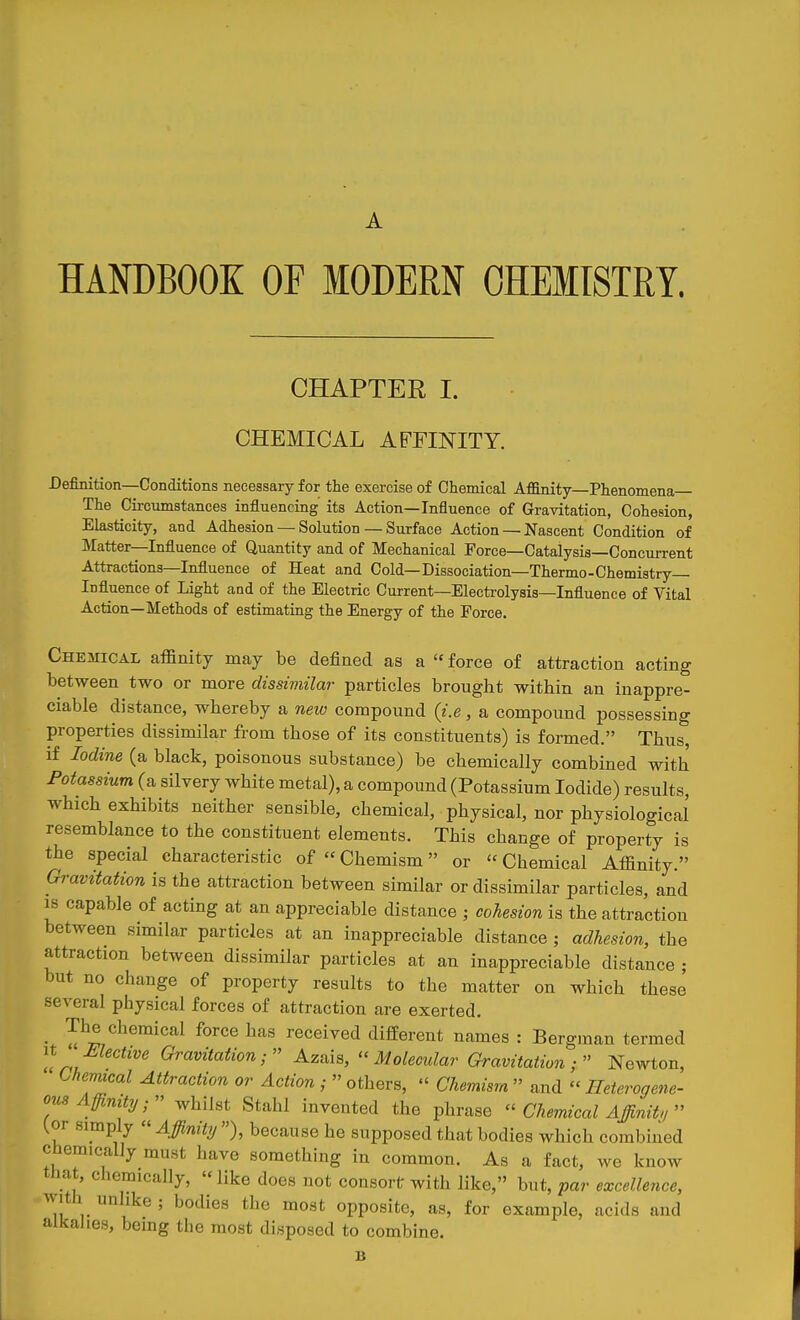 HANDBOOK OF MODERN OHEMTSTRT. CHAPTER I. CHEMICAL AFFINITY. Definition—Conditions necessary for the exercise of Chemical Affinity—Phenomena The Circumstances influencing its Action—Influence of Gravitation, Cohesion, Elasticity, and Adhesion — Solution — Surface Action — Nascent Condition of Matter—Influence of Quantity and of Mechanical Force—Catalysis—Concurrent Attractions—Influence of Heat and Cold—Dissociation—Thermo-Chemistry— Influence of Light and of the Electric Current—Electrolysis—Influence of Vital Action—Methods of estimating the Energy of the Force. Chemical affinity may be defined as a  force of attraction acting between two or more dissiviilar particles brought within an inappre- ciable distance, whereby a neiv compound {i.e, a compound possessing properties dissimilar from those of its constituents) is formed. Thus, if Iodine (a black, poisonous substance) be chemically combined with Potassium (a silvery white metal), a compound (Potassium Iodide) results, which exhibits neither sensible, chemical, physical, nor physiological resemblance to the constituent elements. This change of property is the special characteristic of  Chemism or  Chemical Affinity. Gravitation is the attraction between similar or dissimilar particles, and IS capable of acting at an appreciable distance ; cohesion is the attraction between similar particles at an inappreciable distance; adhesion, the attraction between dissimilar particles at an inappreciable distance ; but no change of property results to the matter on which these several physical forces of attraction are exerted. _ The chemical force has received difEerent names : Bergman termed n Mective Gravitation; Azais, ''Molecular Gravitation Newton, Chemical Attraction or Action ;  others,  Chemism  and  Heterogene- ous Affinity; whilst Stahl invented the phrase ''Chemical Affinity {or simply « Affinity ), because he supposed that bodies which combined chemically must have something in common. As a fact, we know that, chemically, like does not ccnsorlr with like, but, par excellence, with unhke ; bodies the most opposite, as, for example, acids and alkahes, being the most disposed to combine. B