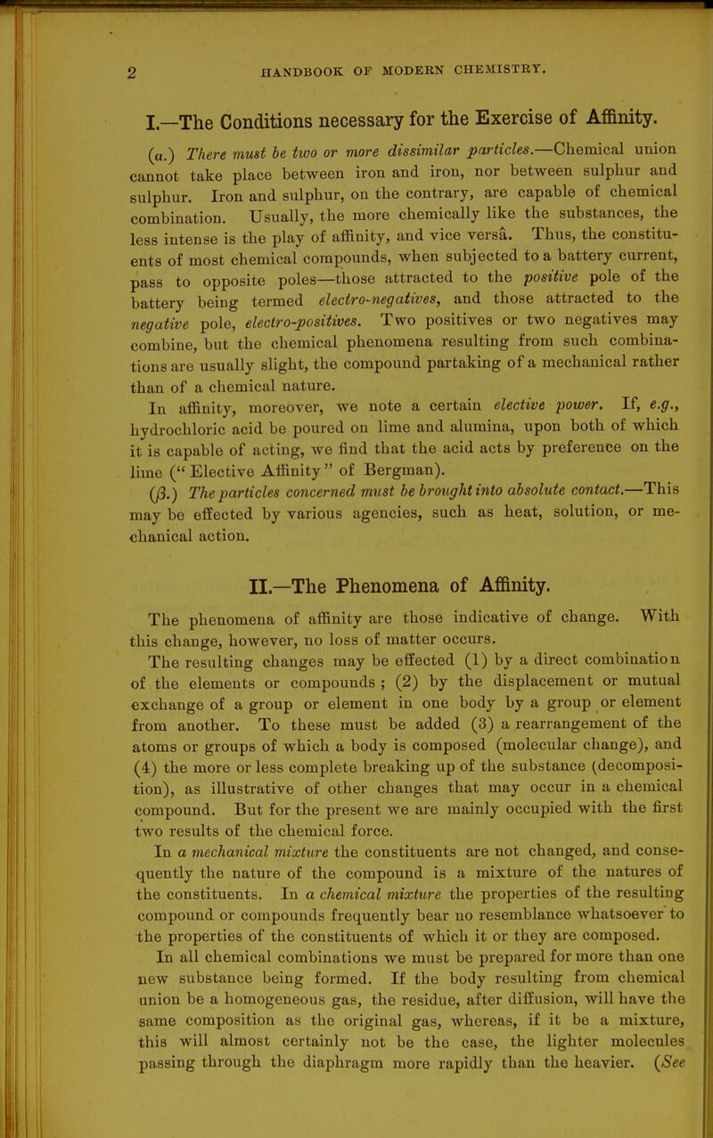 I—The Conditions necessary for the Exercise of Affinity. (a.) There must be two or more dissimilar particles.—Chemical union cannot take place between iron and iron, nor between sulphur and sulphur. Iron and sulphur, on the contrary, are capable of chemical combination. Usually, the more chemically like the substances, the less intense is the play of affinity, and vice versa. Thus, the constitu- ents of most chemical compounds, when subjected to a battery current, pass to opposite poles—those attracted to the positive pole of the battery being termed eleciro-negaiives, and those attracted to the negative pole, electro-positives. Two positives or two negatives may combine, but the chemical phenomena resulting from such combina- tions are usually slight, the compound partaking of a mechanical rather than of a chemical nature. In affinity, moreover, we note a certain elective power. If, e.g., hydrochloric acid be poured on lime and alumina, upon both of which it is capable of acting, we find that the acid acts by preference on the lime ( Elective Affinity  of Bergman). (/3.) The particles concerned must be broughtinto absolute contact.—This may bo effected by various agencies, such as heat, solution, or me- chanical action. II.—The Phenomena of Affinity. The phenomena of affinity are those indicative of change. With this change, however, no loss of matter occurs. The resulting changes may be effected (1) by a direct combination of the elements or compounds ; (2) by the displacement or mutual exchange of a group or element in one body by a group or element from another. To these must be added (3) a rearrangement of the atoms or groups of which a body is composed (molecular change), and (4) the more or less complete breaking up of the substance (decomposi- tion), as illustrative of other changes that may occur in a chemical compound. But for the present we are mainly occupied with the first two results of the chemical force. In a mechanical mixture the constituents are not changed, and conse- quently the nature of the compound is a mixture of the natures of the constituents. In a chemical mixture the properties of the resulting compound or compounds frequently bear no resemblance whatsoever to the properties of the constituents of which it or they are composed. In all chemical combinations we must be prepared for more than one new substance being formed. If the body resulting from chemical union be a homogeneous gas, the residue, after diffusion, will have the same composition as the original gas, whereas, if it be a mixture, this will almost certainly not be the case, the lighter molecules passing through the diaphragm more rapidly than the heavier. {See