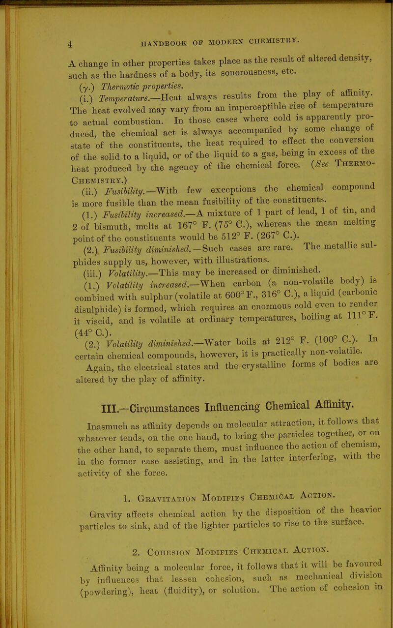 A change in other properties takes place as the result of altered density, such as the hardness of a body, its sonorousness, etc. (y.) Thermotic properties. . (i) Temperature.—-Re^i always results from the play of affinity. The heat evolved may vary from an imperceptible rise of temperature to actual combustion. In those cases where cold is apparently pro- duced, the chemical act is always accompanied by some change ot state of the constituents, the heat required to efiect the conversion of the solid to a liquid, or of the liquid to a gas, being in excess of the heat produced by the agency of the chemical force. {See Thermo- chemistry.) (ii.) FusihiMty.—With. few exceptions the chemical compound is more fusible than the mean fusibility of the constituents. (1.) Fusibility increased.—A mixture of 1 part of lead, 1 of tin, and 2 of bismuth, melts at 167° F. (75° C), whereas the mean melting point of the constituents would be 512° F. (267° C). {2.\ Fusibility diminished.-Such cases are rare. The metaUic sul- phides supply us, however, with illustrations. (iii.) Volatility.—This may be increased or diminished. (1 ) Volatility increased.—When carbon (a non-volatile body) is combined with sulphur (volatile at 600° F., 316° C), a liquid (carbonic disulphide) is formed, which requires an enormous cold even to render it viscid, and is volatile at ordinary temperatures, boilmg at 111 t. (44° C). (2.) Volatility diininished.—WsiteT boils at 212° F. (100° C). In certain chemical compounds, however, it is practically non-volatile. Again, the electrical states and the crystalline forms of bodies are altered by the play of affinity. Ill—Circumstances Influencing Chemical Afianity. Inasmuch as affinity depends on molecular attraction, it follows that whatever tends, on the one hand, to bring the particles together, or on the other hand, to separate them, must influence the action of chemism, in the former case assisting, and in the latter interfering, with the activity of the force. 1. Gravitation Modifies Chemical Action. Gravity affects chemical action by the disposition of the heavier particles to sink, and of the lighter particles to rise to the surface. 2. Cohesion Modifies Chemical Action. Affinity being a molecular force, it follows that it will be favoured by influences that lessen cohesion, such as mechanical division (powdering), heat (fluidity), or solution. The action of cohesion in