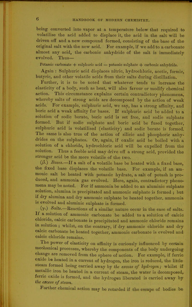 being converted into vapor at a temperature below tbat required to volatilise the acid added to displace it, the acid in the salt will be driven off and a new compound formed, consisting of the base of the original salt with the new acid. For example, if we add to a carbonate almost any acid, the carbonic anhydride of the salt is immediately evolved. Thus— Potassic carbonate + sulphuric acid = potassic sulphate + carbonic anhydride. Again : Sulphuric acid displaces nitric, hydrochloric, acetic, formic, butyric, and other volatile acids from their salts during distillation. Further, it is to be noted that whatever tends to increase the elasticity of a body, such as heat, will also favour or modify chemical action. This circumstance explains certain contradictory phenomena, whereby salts of strong acids are decomposed by the action of weak acids. For example, sulphuric acid, we say, has a strong affinity, and boric acid a weak affinity for bases. If sulphuric acid be added to a solution of sodic borate, boric acid is set free, and sodic sulphate formed. But if sodic sulphate and boric acid be fused together, sulphuric acid is volatilised (elasticity) and sodic borate is formed. The same is also true of the action of silicic and phosphoric anhy- drides on the sulphates. Or, again, if oxalic acid be boiled with a solution of a chloride, hydrochloric acid will be expelled from the solution. Thus a feeble acid may drive off a strong acid, provided the stronger acid be the more volatile of the two. (/3.) Bases.—If a salt of a volatile base be heated with a fixed base, the fixed base displaces the volatile base. For example, if an am- monic salt be heated with potassic hydrate, a salt of potash is pro- duced, and ammonia gas evolved. Here, again, contradictory pheno- mena may be noted. For if ammonia be added to an aluminic sulphate solution, alumina is precipitated and ammonic sulphate is formed ; but if dry alumina and dry ammonic sulphate be heated together, ammonia is evolved and aluminic sulphate is formed. (y.) Salts.—Reactions of a similar nature occur in the case of salts. If a solution of ammonic carbonate be added to a solution of calcic chloride, calcic carbonate is precipitated and ammonic chloride remains m solution ; whilst, on the contrary, if dry ammonic chloride and dry calcic carbonate be heated together, ammonic carbonate is evolved and calcic chloride remains. The power of elasticity on affinity is curiously influenced by certain mechanical processes, whereby the components of the body undergoing change are removed from the sphere of action. For example, if ferric oxide be heated in a current of hydrogen, the iron is reduced, the little steam formed being carried away by the excess of hydrogen; whilst if metallic iron be heated in a current of steam, the water is decomposed, ferric oxide is formed, and the hydrogen liberated is carried away by the excess of steam. Further chemical action may be retarded if the escape of bodies be