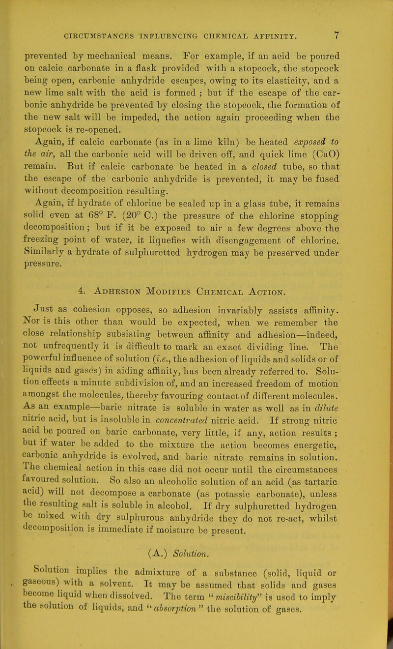 prevented by mechanical means. For example, if an acid be poured on calcic carbonate in a flask provided with a stopcock, the stopcock being open, carbonic anhydride escapes, owing to its elasticity, and a new lime salt with the acid is formed ; but if the escape of the car- bonic anhydride be prevented by closing the stopcock, the formation of the new salt will be impeded, the action again proceeding when the stopcock is re-opened. Again, if calcic carbonate (as in a lime kiln) be heated exposed to the air, all the carbonic acid will be driven off, and quick lime (CaO) remain. But if calcic carbonate be heated in a closed tube, so that the escape of the carbonic anhydride is prevented, it may be fused without decomposition resulting. Again, if hydrate of chlorine be sealed up in a glass tube, it remains solid even at 68° F. (20° C.) the pressure of the chlorine stopping decomposition; but if it be exposed to air a few degrees above the freezing point of water, it liquefies with disengagement of chlorine. Similarly a hydrate of sulphuretted hydrogen may be preserved under pressure. 4. Adhesion Modifies Chemical Action. Just as cohesion opposes, so adhesion invariably assists affinity. Nor is this other than would be expected, when we remember the close relationship subsisting between affinity and adhesion—indeed, not unfrequently it is difficult to mark an exact dividing line. The powerful influence of solution (i.e., the adhesion of liquids and solids or of liquids and gases) in aiding affinity, has been already referred to. Solu- tion effects a minute subdivision of, and an increased freedom of motion amongst the molecules, thereby favouring contact of different molecules. As an example—baric nitrate is soluble in water as well as in dilute nitric acid, but is insoluble in concentrated nitric acid. If strong nitric acid be poured on baric carbonate, very little, if any, action results ; but if water be added to the mixture the action becomes energetic, carbonic anhydride is evolved, and baric nitrate remains in solution. The chemical action in this case did not occur until the circumstances favoured solution. So also an alcoholic solution of an acid (as tartaric acid) will not decompose a carbonate (as potassic carbonate), unless the resulting salt is soluble in alcohol. If dry sulphuretted hydrogen be mixed with dry sulphurous anhydride they do not re-act, whilst decomposition is immediate if moisture be present. (A.) Solution. Solution implies the admixture of a substance (solid, liquid or gaseous) with a solvent. It may be assumed that solids and gases become liquid when dissolved. The term  miscibility is used to imply the solution of liquids, and  absorption  the solution of gases.