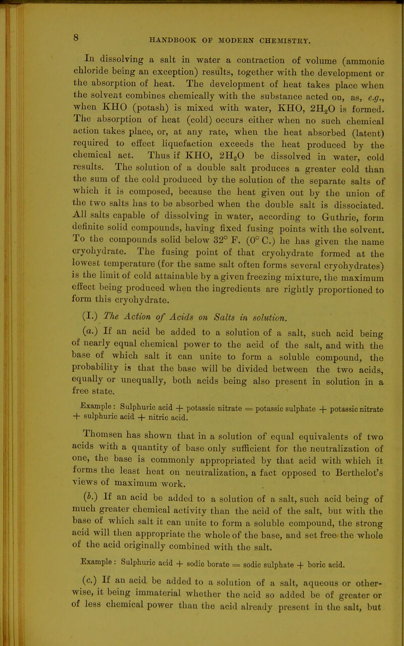In dissolving a salt in water a contraction of volume (amnionic chloride being an exception) results, together with the development or the absorption of heat. The development of heat takes place when the solvent combines chemically with the substance acted on, as, e.g., when KHO (potash) is mixed with water, KHO, 2H2O is formed. The absorption of heat (cold) occurs either when no such chemical action takes place, or, at any rate, when the heat absorbed (latent) required to effect liquefaction exceeds the heat produced by the chemical act. Thus if KHO, 2H2O be dissolved in water, cold results. The solution of a double salt produces a greater cold than the sum of the cold produced by the solution of the separate salts of which it is composed, because the heat given out by the union of the two salts has to be absorbed when the double salt is dissociated. All salts capable of dissolving in water, according to Guthrie, form definite solid compounds, having fixed fusing points with the solvent. To the compounds solid below 32° F. (0° C.) he has given the name cryohydrate. The fusing point of that cryohydrate formed at the lowest temperature (for the same salt often forms several cryohydrates) is the limit of cold attainable by a given freezing mixture, the maximum effect being produced when the ingredients are rightly proportioned to form this cryohydrate. (I.) The Action of Acids on Salts in solution. (a.) If an acid be added to a solution of a salt, such acid being of nearly equal chemical power to the acid of the salt, and with the base of which salt it can unite to form a soluble compound, the probability is that the base will be divided between the two acids, equally or unequally, both acids being also present in solution in a free state. Example: Sulphuric acid + potassic nitrate = potassic sulphate + potassic nitrate + sulphuric acid + nitric acid. Thomsen has shown that in a solution of equal equivalents of two acids with a quantity of base only sufficient for the neutralization of one, the base is commonly appropriated by that acid with which it forms the least heat on neutralization, a fact opposed to Berthelot's views of maximum work. (i.) If an acid be added to a solution of a salt, such acid being of much greater chemical activity than the acid of the salt, but with the base of which salt it can unite to form a soluble compound, the strong acid will then appropriate the whole of the base, and set free the whole of the acid originally combined with the salt. Example : Sulphuric acid + sodic borate = sodic sulphate + boric acid. (c.) If an acid be added to a solution of a salt, aqueous or other- wise, it being immaterial whether the acid so added be of greater or of less chemical power than the acid already present in the salt, but