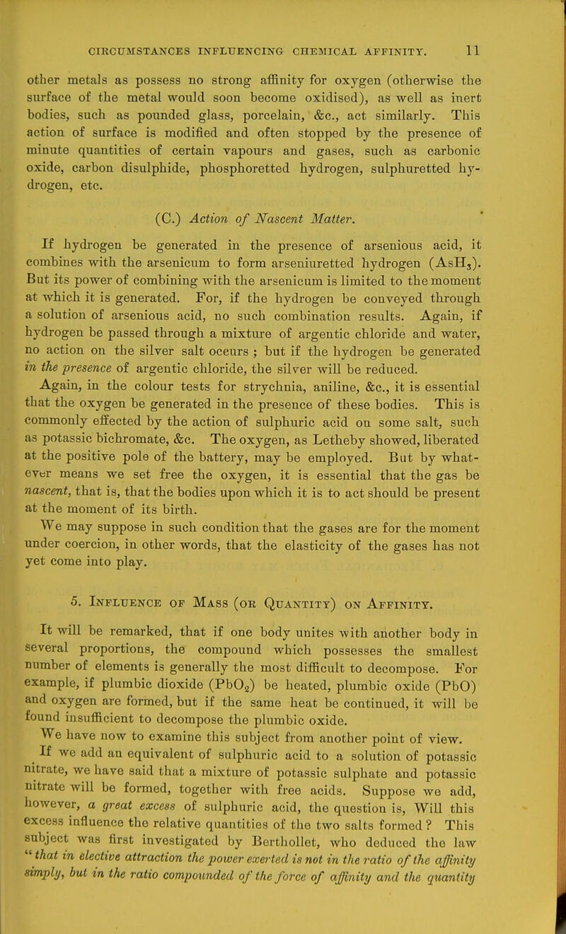 other metals as possess no strong affinity for oxygen (otherwise the surface of the metal would soon become oxidised), as well as inert bodies, such as pounded glass, porcelain, &c., act similarly. This action of surface is modified and often stopped by the presence of minute quantities of certain vapours and gases, sucli as carbonic oxide, carbon disulphide, phosphoretted hydrogen, sulphuretted hy- drogen, etc. (C.) Action of Nascent Matter. If hydrogen be generated in the presence of arsenious acid, it combines with the arsenicum to form arseniuretted hydrogen (AsH,). But its power of combining with the arsenicum is limited to the moment at which it is generated. For, if the hydrogen be conveyed through a solution of arsenious acid, no such combination results. Again, if hydrogen be passed through a mixture of argentic chloride and water, no action on the silver salt occurs ; but if the hydrogen be generated in the presence of argentic chloride, the silver will be reduced. Again, in the colour tests for strychnia, aniline, &c., it is essential that the oxygen be generated in the presence of these bodies. This is commonly effected by the action of sulphuric acid on some salt, such as potassic bichromate, &c. The oxygen, as Letheby showed, liberated at the positive pole of the battery, may be employed. But by what- ever means we set free the oxygen, it is essential that the gas be nascent, that is, that the bodies upon which it is to act should be present at the moment of its birth. We may suppose in such condition that the gases are for the moment under coercion, in other words, that the elasticity of the gases has not yet come into play. 5. Influence of Mass (ob Quantity) on Affinity. It will be remarked, that if one body unites with another body in several proportions, the compound which possesses the smallest number of elements is generally the most difficult to decompose. For example, if plumbic dioxide (PbOg) be heated, plumbic oxide (PbO) and oxygen are formed, but if the same heat be continued, it will be found insufficient to decompose the plumbic oxide. We have now to examine this subject from another point of view. ^ If we add an equivalent of sulphuric acid to a solution of potassic nitrate, we have said that a mixture of potassic sulphate and potassic nitrate will be formed, together with free acids. Suppose we add, however, a great excess of sulphuric acid, the question is, Will this excess influence the relative quantities of the two salts formed ? This subject was first investigated by Berthollet, who deduced the law  that in elective attraction the power exerted is not in the ratio of the afjinity simply, but in the ratio compounded of the force of affinity and the quantity