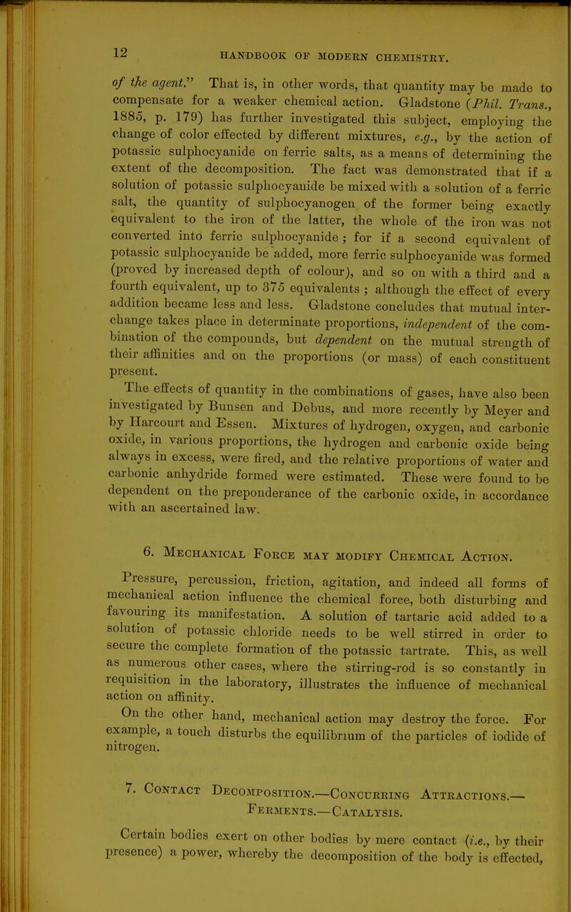 of the agent:' That is, in other words, that quantity may be made to compensate for a weaker chemical action. Gladstone {Phil. Trans., 1885, p. 179) has further investigated this subject, employing the change of color effected by different mixtures, e.g., by the action of potassic sulphocyauide on ferric salts, as a means of determining the extent of the decomposition. The fact was demonstrated that if a solution of potassic sulphocyauide be mixed with a solution of a ferric salt, the quantity of sulphocyanogen of the former being exactly equivalent to the iron of the latter, the whole of the iron was not converted into ferric sulphocyauide ; for if a second equivalent of potassic sulphocyauide be added, more ferric sulphocyauide was formed (proved by increased depth of colour), and so on with a third and a fourth equivalent, up to 375 equivalents ; although the effect of every addition became less and less. Gladstone concludes that mutual inter- change takes place in determinate proportions, independent of the com- bination of the compounds, but dependent on the mutual strength of their affinities and on the proportions (or mass) of each constituent present. The effects of quantity in the combinations of gases, have also been investigated by Bunsen and Debus, and more recently by Meyer and by Harcourt and Essen. Mixtures of hydrogen, oxygen, and carbonic oxide, in various proportions, the hydrogen and carbonic oxide being always in excess, were fired, and the relative proportions of water and carbonic anhydride formed were estimated. These were found to be dependent on the preponderance of the carbonic oxide, in accordance with an ascertained law. 6. Mechanical Force may modify Chemical Action. Pressure, percussion, friction, agitation, and indeed all forms of mechanical action influence the chemical force, both disturbing and favouring its manifestation. A solution of tartaric acid added to a solution of potassic chloride needs to be well stirred in order to secure the complete formation of the potassic tartrate. This, as well as numerous other cases, where the stirring-rod is so constantly in requisition in the laboratory, illustrates the influence of mechanical action on affinity. On the other hand, mechanical action may destroy the force. For example, a touch disturbs the equilibrium of the particles of iodide of nitrogen. 7. Contact Decomposition.—Concurring Attractions.— Ferments,—Catalysis. Certain bodies exert on other bodies by mere contact {i.e., by their presence) a power, whereby the decomposition of the hodj is effected,