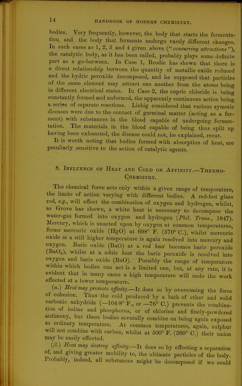 bodies. Very frequently, however, the body that starts the fermenta- tion and the body that ferments undergo vastly different changes. In such cases as 1, 2, 3 and 4 given above {concurring attractions), the catalytic body, as it has been called, probably plays some definite part as a go-between. In Case 1, Brodie has shown that there is a direct relationship between the quantity of metallic oxide reduced and the hydric peroxide decomposed, and he supposed that particles of the same element may attract one another from the atoms being in different electrical states. In Case 2, the cupric chloride is being constantly formed and unformed, the apparently continuous action being a series of separate reactions. Liebig considered that various zymotic diseases were due to the contact of germinal matter (acting as a fer- ment) with substances in the blood capable of undergoing fermen- tation. The materials in the blood capable of being thus split up having been exhausted, the disease could not, he explained, recur. It is worth noting that bodies formed with absorption of heat, are peculiarly sensitive to the action of catalytic agents. 8. Influence of Heat and Cold on Affinity.—Thermo- chemistry. The chemical force acts only within a given range of temperature, the limits of action varying with different bodies. A red-hot glass rod, e.g., will effect the combination of oxygen and hydrogen, whilst, as Grove has shown, a white heat is necessary to decompose the water-gas formed into oxygen and hydrogen {Phil. Trans., 1847). Mercury, which is unacted upon by oxygen at common temperatures, foi-ms mercuric oxide (HgO) at 698° F. (370° C), whilst mercuric oxide at a still higher temperature is again resolved into mercury and oxygen. Baric oxide (BaO) at a red heat becomes baric peroxide (BaOg), whilst at a white heat the baric peroxide is resolved into oxygen and baric oxide (BaO). Possibly the range of temperature withm which bodies can act is a limited one, but, at any rate, it is evident that in many cases a high temperature will undo the work effected at a lower temperature. (a.) Beat may promote affinity.—It ^oes so by overcoming the force of cohesion. Thus the cold produced by a bath of ether and soUd carbonic anhydride (-104-8° F., or -76° C.) prevents the combina- tion of lodme and phosphorus, or of chlorine and finely-powdered antimony, but these bodies severally combine on being again exposed to ordinary temperature. At common temperatures, again, sulphur will not combine with carbon, whilst at 500° F. (260° C.) their union may be easily effected. (/3.) Heat may destroy affinity.—It does so by effecting a separation of, and giving greater mobility to, the ultimate particles of the body. Probably, mdeed, all substances might be decomposed if we could