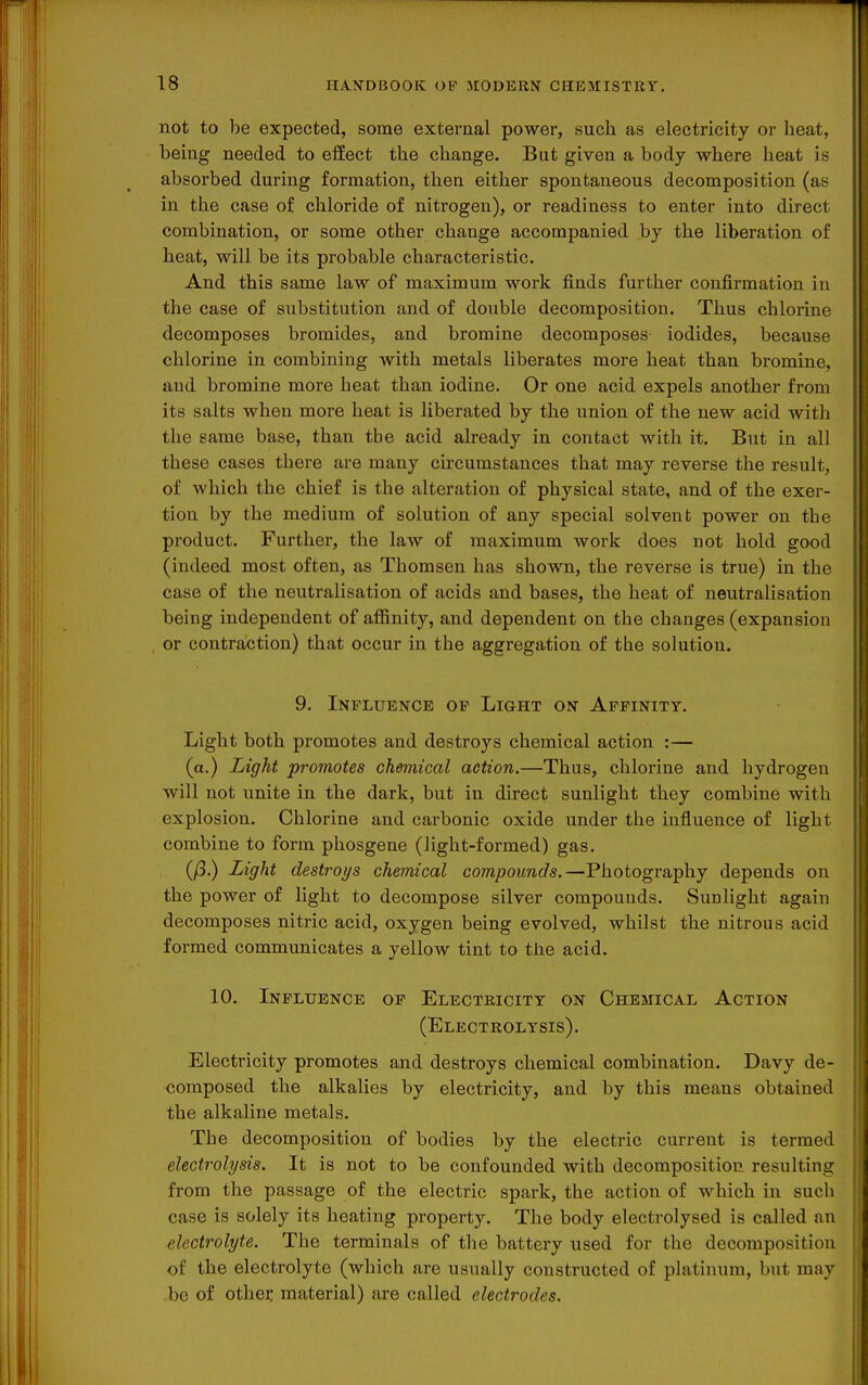 not to be expected, some external power, such as electricity or heat, being needed to effect the change. But given a body where heat is absorbed during formation, then either spontaneous decomposition (as in the case of chloride of nitrogen), or readiness to enter into direct combination, or some other change accompanied by the liberation of heat, will be its probable characteristic. And this same law of maximum work finds further confirmation in the case of substitution and of double decomposition. Thus chlorine decomposes bromides, and bromine decomposes iodides, because chlorine in combining with metals liberates more heat than bromine, aud bromine more heat than iodine. Or one acid expels another from its salts when more heat is liberated by the union of the new acid with the same base, than tbe acid already in contact with it. But in all these cases there are many circumstances that may reverse the result, of which the chief is the alteration of physical state, and of the exer- tion by the medium of solution of any special solvent power on the product. Further, the law of maximum work does not hold good (indeed most often, as Thomson has shown, the reverse is true) in the case of the neutralisation of acids and bases, the heat of neutralisation being independent of afiinity, and dependent on the changes (expansion or contraction) that occur in the aggregation of the solution. 9. Influence op Light on Affinity. Light both promotes and destroys chemical action :— (a.) Light promotes chemical action.—Thus, chlorine and hydrogen will not unite in the dark, but in direct sunlight they combine with explosion. Chlorine and carbonic oxide under the influence of light combine to form phosgene (light-formed) gas, (/3.) Light destroys chemical compounds.—Photography depends on the power of light to decompose silver compounds. Sunlight again decomposes nitric acid, oxygen being evolved, whilst the nitrous acid formed communicates a yellow tint to the acid. 10. Influence op Electricity on Chemical Action (Electrolysis). Electricity promotes and destroys chemical combination. Davy de- composed the alkalies by electricity, and by this means obtained the alkaline metals. The decomposition of bodies by the electric current is termed electrolysis. It is not to be confounded with decomposition resulting from the passage of the electric spark, the action of which in such case is solely its heating property. The body electrolysed is called an electrolyte. The terminals of the battery used for the decomposition of the electrolyte (which are usually constructed of platinum, but may be of othei: material) are called electrodes.