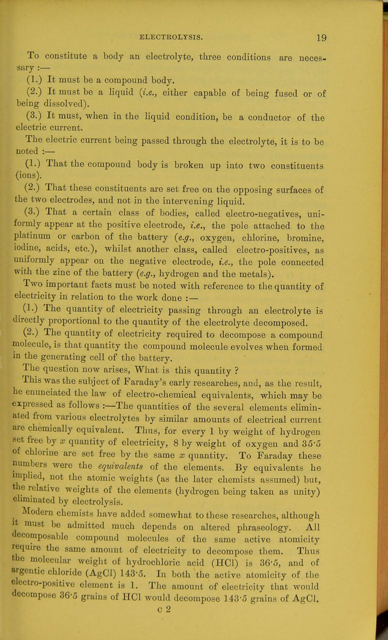 To constitute a body an electrolyte, three conditions are neces- sary :— (1.) It must be a compound body, (2.) It must be a liquid {i.e., either capable of being fused or of being dissolved). (3.) It must, when in the liquid condition, be a conductor of the electric current. Tbe electric current being passed through the electrolyte, it is to be noted :— (1.) That the compound body is broken up into two constituents (ions). (2.) That these constituents are set free on the opposing surfaces of the two electrodes, and not in the intervening liquid. (3.) That a certain class of bodies, called electro-negatives, uni- formly appear at the positive electrode, i.e., the pole attached to the platinum or carbon of the battery (e.ff., oxygen, chlorine, bromine, iodine, acids, etc.), whilst another class, called electro-positives, as uniformly appear on the negative electrode, i.e., the pole connected with the zinc of the battery (e.g., hydrogen and the metals). Two important facts must be noted with reference to the quantity of electricity in relation to the work done :— _ (1.) The quantity of electricity passing through an electrolyte is directly proportional to the quantity of the electrolyte decomposed. (2.) The quantity of electricity required to decompose a compound molecule, is that quantity the compound molecule evolves when formed in the generating cell of the battery. The question now arises. What is this quantity ? This was the subject of Faraday's early researches, and, as the result, he enunciated the law of electro-chemical equivalents, which may be expressed as follows .—The quantities of the several elements elimin- ated from various electrolytes by similar amounts of electrical current are chemically equivalent. Thus, for every 1 by weight of hydrogen set free by x quantity of electricity, 8 by weight of oxygen and 35-5 of chlorine are set free by the same x quantity. To Faraday these numbers were the eqtdvalents of the elements. By equivalents he implied, not the atomic weights (as the later chemists assumed) but, the relative weights of the elements (hydrogen being taken as unity) eliminated by electrolysis. Modern chemists have added somewhat to these researches, although It must be admitted much depends on altered phraseology. All decomposable compound molecules of the same active atomicity require the same amount of electricity to decompose them. Thus the molecular weight of hydrochloric acid (HCl) is 36-5, and of argentic chloride (AgCl) 143-5. In both the active atomicity of the electro-positive element is 1. The amount of electricity that would decompose 36-5 grains of HCl would decompose 143-5 grains of AgCl. c 2