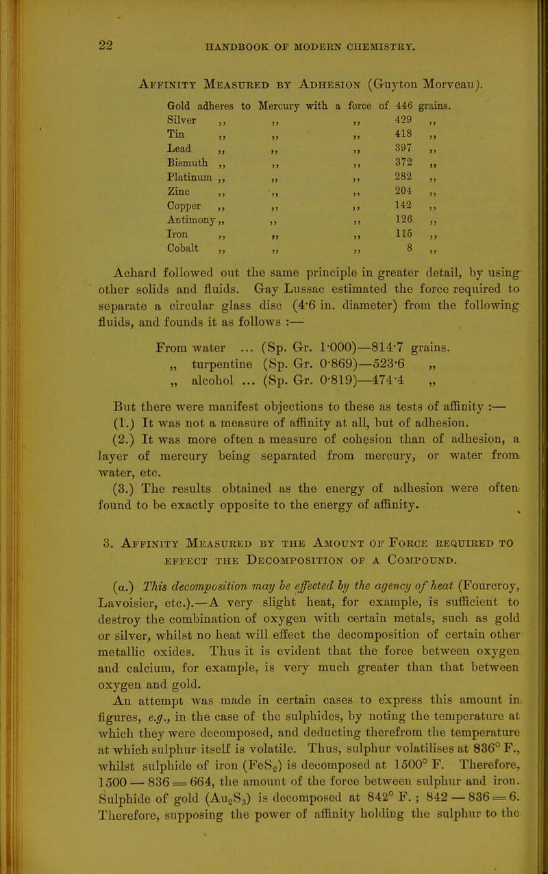 Affinity Measured by Adhesion (Guyton Morveauj. Gold adheres to Mercury -with a force of 446 gi-ains. Silver ,, )> „ 429 )> Tin )> „ 418 ) > Lead >> „ 397 >) Bismutli ,, 372 >j Platinum ,, )> „ 282 >» Zinc ,, >i „ 204 >) Copper ,, >> 142 ) > Antiraony „ >» „ 126 »> Iron ,, >> 115 Cobalt >> „ 8 Achard followed out tlie same principle in greater detail, by using other solids and fluids. Gay Lussac estimated the force required to separate a circular glass disc (46 in. diameter) from the following fluids, and founds it as follows :— From water ... (Sp. Gr. I'OOO)—814-7 grains. „ turpentine (Sp. Gr. 0-869)—523-6 „ alcohol ... (Sp. Gr. 0-819)—474-4 But there were manifest objections to these as tests of affinity :— (1.) It was not a measure of affinity at all, but of adhesion. (2.) It was more often a measure of cohesion than of adhesion, a layer of mercury being separated from mercury, or water from water, etc. (3.) The results obtained as the energy of adhesion were often found to be exactly opposite to the energy of affinity. 3. Affinity Measured by the Amount of Force required to effect the Decomposition of a Compound. (a.) This decomposition may be effected by the agency of heat (Fourcroy, Lavoisier, etc.).—A very slight heat, for example, is sufficient to destroy the combination of oxygen with certain metals, such as gold or silver, whilst no heat wiU effect the decomposition of certain other metallic oxides. Thus it is evident that the force between oxygen and calcium, for example, is very much greater than that between oxygen and gold. An attempt was made in certain cases to express this amount in figures, e.g., in the case of the sulphides, by noting the temperature at Avhich they were decomposed, and deducting therefrom the temperature at which sulphur itself is volatile. Thus, sulphur volatilises at 836° F., whilst sulphide of iron (FeSg) is decomposed at 1500° F. Therefore, 1500 — 836 = 664, the amount of the force between sulphur and iron. Sulphide of gold (AuoSg) is decomposed at 842° F. ; 842 — 836 = 6. Therefore, supposing the power of affinity holding the sulphur to the