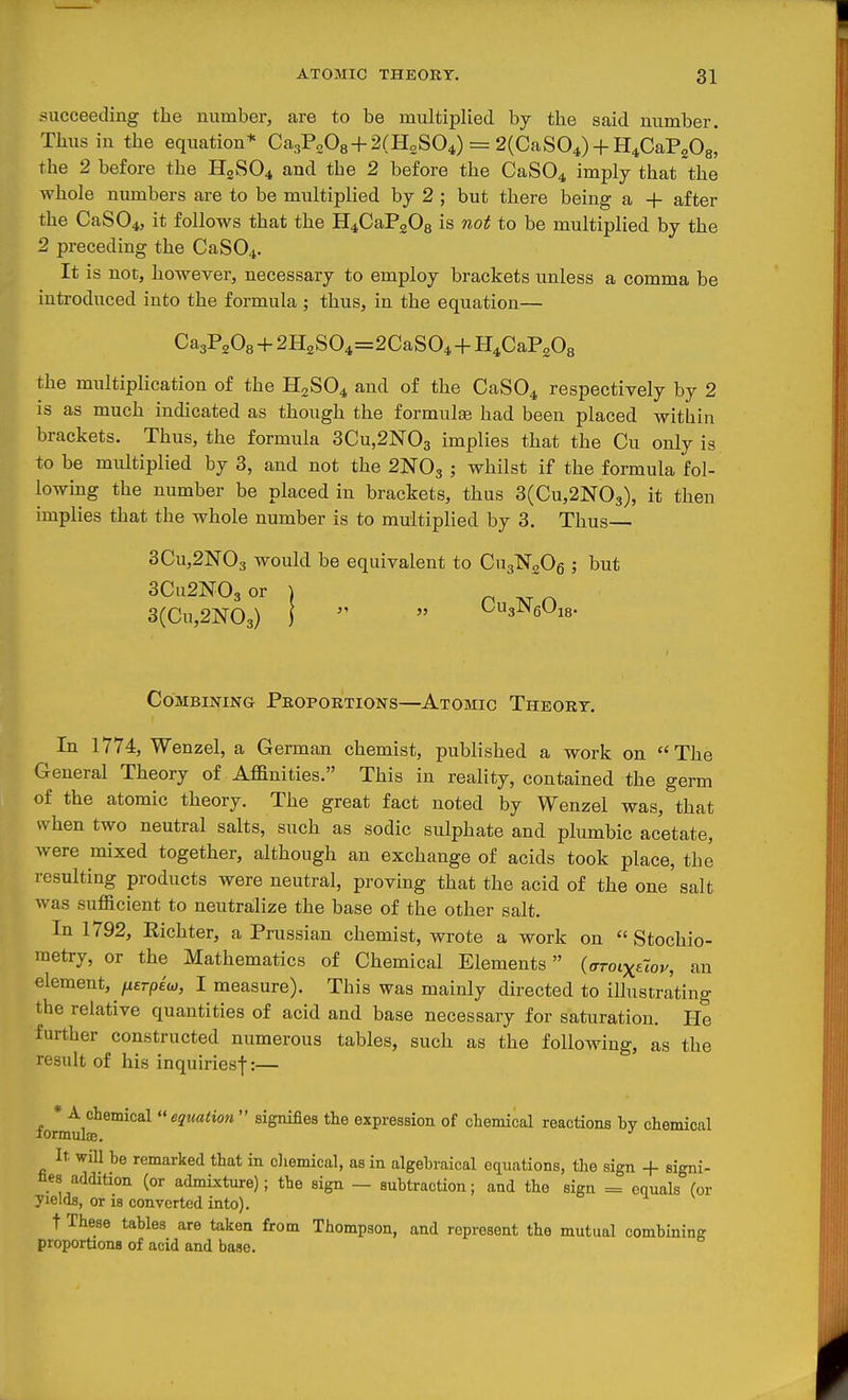 succeeding the number, are to be multiplied by the said number. Thus in the equation* Ca3P„08 + 2(H2S04) = 2(CaS04) + H4CaP208! the 2 before the H2SO4 and the 2 before the CaS04 imply that the whole numbers are to be multiplied by 2 ; but there being a + after the CaS04, it follows that the H4CaP208 is not to be multiplied by the 2 preceding the CaS04. It is not, however, necessary to employ brackets unless a comma be introduced into the formula; thus, in the equation— CaaP^Os + 2H2S04=2CaS04 + H4CaPo08 the multiplication of the H2SO4 and of the CaS04 respectively by 2 is as much indicated as though the formula had been placed within brackets. Thus, the formula 3Cu,2N03 implies that the Cu only is to be multiplied by 3, and not the 2NO3 5 whilst if the formula fol- lowing the number be placed in brackets, thus 3(Cu,2N03), it then implies that the whole number is to multiplied by 3. Thus— 3Cu,2N03 would be equivalent to CugNgOg ; but 3Cu2N03or I P 3(Cu,2N03) 1   ^s^eOis- Combining Proportions—Atomic Theory. In 1774, Wenzel, a German chemist, published a work on The General Theory of Affinities. This in reality, contained the germ of the atomic theory. The great fact noted by Wenzel was, that when two neutral salts, such as sodic sulphate and plumbic acetate, were mixed together, although an exchange of acids took place, the resulting products were neutral, proving that the acid of the one salt was sufficient to neutralize the base of the other salt. In 1792, Kichter, a Prussian chemist, wrote a work on  Stochio- metry, or the Mathematics of Chemical Elements (ffroixttov, an element, /xerpew, I measure). This was mainly directed to illustrating the relative quantities of acid and base necessary for saturation. He further constructed numerous tables, such as the following, as the result of his inquiriesf:— * A chemical «j««<io« signifies the expression of chemical reactions hv chemical lormuljE. It. will he remarked that in chemical, as in algebraical equations, tlie sign + signi- bes addition (or admixture); the sign — subtraction; and the sign = equals for yields, or is converted into). t These tables are taken from Thompson, and represent the mutual combining proportions of acid and base.