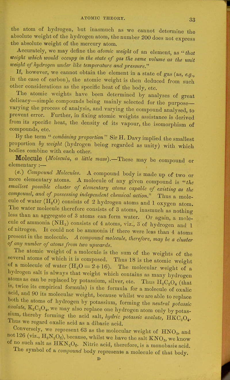 the atom of hydrogen, but inasmuch as we cannot determine the absolute weight of the hydrogen atom, the number 200 does not express the absohite weight of the mercury atom. Accurately, we may define the atomic weight of an element, as that weight which would occupy in the state of gas the same volume as the unit weight of hydrogen under like temperature and pressure. If, however, we cannot obtain the element in a state of gas (as, e.g., in the case of carbon), the atomic weight is then deduced from such other considerations as the specific heat of the body, etc. The atomic weights have been determined by analyses of great delicacy—simple compounds being mainly selected for the purpose- varying the process of analysis, and varying the compound analysed, to prevent error. Further, in fixing atomic weights assistance is derived from its specific heat, the density of its vapour, the isomorphism of compounds, etc. By the term combining proportion SirH. Davy implied the smallest proportion hy iveight (hydrogen being regarded as unity) with which bodies combine with each other. Molecule {Molecula, a little ?nass).—These may be compound or elementary :— , («.) Compound Molecules. A compound body is made up of two or more elementary atoms. A molecule of any given compound is the smallest possible cluster of elementary atoms capable of existing as the compound, and of possessing independent chemical action. Thus a mole- cule of water (H^O) consists of 2 hydrogen atoms and 1 oxygen atom. The water molecule therefore consists of 3 atoms, inasmuch as nothing less than an aggregate of 3 atoms can form water. Or again, a mole- cule of ammonia (NH3) consists of 4 atoms, viz., 3 of hydrogen and 1 of nitrogen. It could not be ammonia if there were less than 4 atoms present in the molecule. A compound molecule, therefore, may he a cluster of any number of atoms from two upwards. The atomic weight of a molecule is the sum of the weights of the several atoms of which it is composed. Thus 18 is the atomic weight of a molecule of water (H^O = 2+16). The molecular weight of a hydrogen salt is always that weight which contains as many hydrogen atoms as can be replaced by potassium, silver, etc. Thus H2C2O4 (that 18, twice Its empirical formula) is the formula for a molecule of oxalic acid, and 90 its molecular weight, because whilst we are able to replace both the atoms of hydrogen by potassium, forming the neutral potassic oxalate, K^C^O^, we may also replace one hydrogen atom only by potas- sium, thereby forming the acid salt, hydric potassic oxalate, HKCoO. Ihus we regard oxalic acid as a dibasic acid. Conversely, we represent 63 as the molecular weight of HNO.,, and not 126 (viz., HgNjOe), because, whilst we have the salt KNOg, we know of no such salt as HKN^Ofi. Nitric acid, therefore, is a monobasie acid. ihe symbol of a compound body represents a molecule of that body.