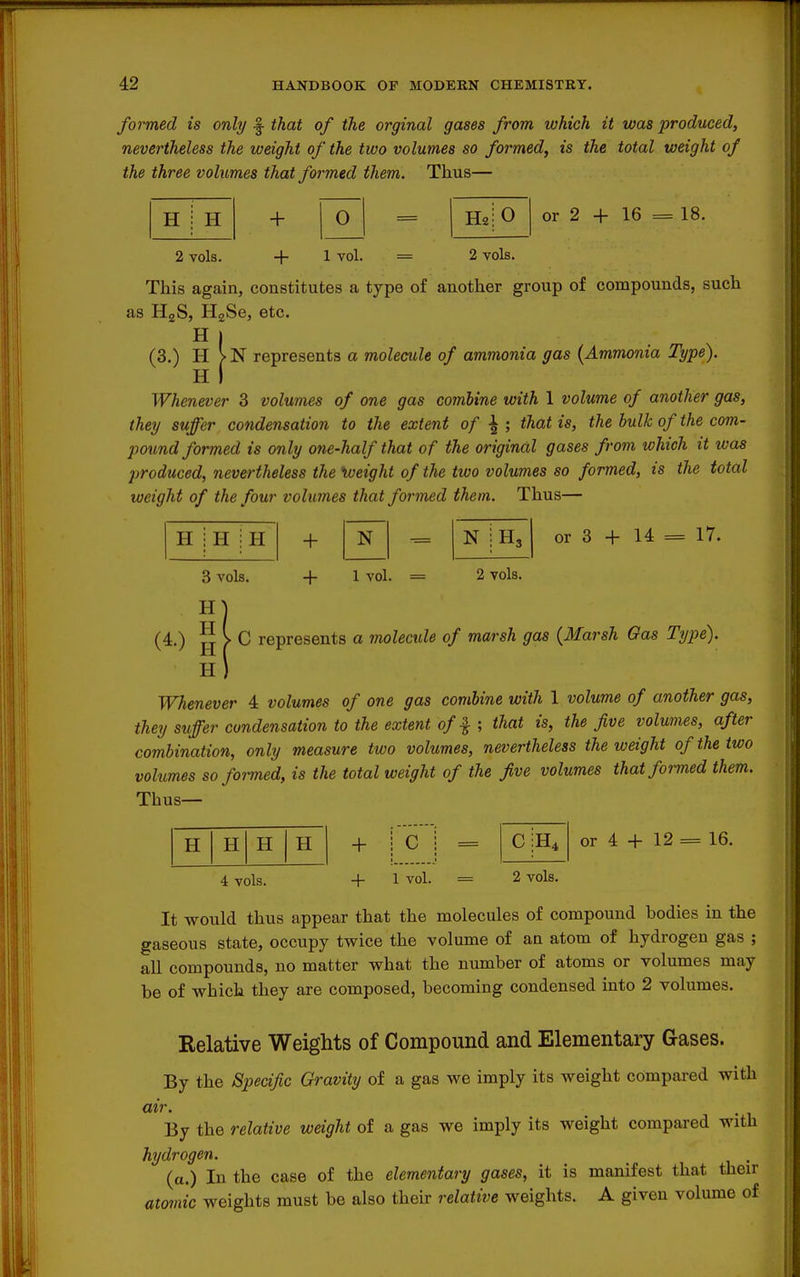 formed is only -j that of the orginal gases from which it was produced, nevertheless the weight of the two volumes so formed, is the total weight of the three volumes that formed them. Thus— H : H + 0 2 vols. + 1 vol. 2 vols. or 2 + 16 = 18. This again, constitutes a type of another group of compounds, such as HgS, HgSe, etc. H I (3.) H >N represents a molecule of ammonia gas {Ammonia Type). H j Whenever 3 volumes of one gas combine with 1 volume of another gas, they suffer condensation to the extent of that is, the bulk of the com- pound formed is only one-half that of the original gases from which it was produced, nevertheless the \oeight of the two volumes so formed, is the total weight of the four volumes that formed them. Thus— H H H + N N H3 or 3 + 14 = 17. 3 vols. H H + 1 vol. - 2 vols. (4.) jj > C represents a molecule of marsh gas {Harsh Gas Type). H) Whenever 4 volumes of one gas combine with 1 volume of another gas, they suffer condensation to the extent of ^that is, the five volumes, after combination, only measure two volumes, nevertheless the weight of the two volumes so formed, is the total weight of the five volumes that formed them. Thus— H H H H + c c or 4 + 12 = 16. 4 vols. + 1 vol. 2 vols. It would thus appear that the molecules of compound bodies in the gaseous state, occupy twice the volume of an atom of hydrogen gas ; all compounds, no matter what the number of atoms or volumes may be of which they are composed, becoming condensed mto 2 volumes. Relative Weights of Compound and Elementai-y Gases. By the Spedfic Gravity of a gas we imply its weight compared with air. By the relative weight of a gas we imply its weight compared with hydrogen. (a.) In the case of the elementary gases, it is manifest that their at07nic weights must be also their relative weights. A given volume of