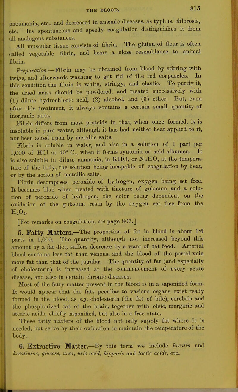 pneumonia, etc., and decreased in anaemic diseases, as typhus, chlorosis, etc. Its spontaneous and speedy coagulation distinguishes it from all analogous substances. All muscular tissue consists of fibrin. The gluten of flour is often called vegetable fibrin, and bears a close resemblance to animal fibrin. Preparation.—Fihrm may be obtained from blood by stirring with twigs, and afterwards washing to get rid of the red corpuscles. In this condition the fibrin is white, stringy, and elastic. To purify it, the dried mass should be powdered, and treated successively with (1) dilute hydrochloric acid, (2) alcohol, and (3) ether. But, even after this treatment, it always contains a certain small quantity of inorganic salts. Fibrin differs from most proteids in that, when once formed, it is insoluble in pure water, although it has had neither heat applied to it, nor been acted upon by metallic salts. Fibrin is soluble in water, and also in a solution of 1 part per 1,000 of HCl at 40° C, when it forms syntonin or acid albumen. It is also soluble in dilute ammonia, in KHO, or NaHO, at the tempera- ture of the body, the solution being incapable of coagulation by heat, or by the action of metallic salts. Fibrin decomposes peroxide of hydrogen, oxygen being set free. It becomes blue when treated with tincture of guiacum and a solu- tion of peroxide of hydrogen, the color being dependent on the oxidation of the guiacum resin by the oxygen set free from the [For remarks on coagulation, see page 807.] 5. Fatty Matters.—The proportion of fat in blood is about 1-6 parts in 1,000. The quantity, although not increased beyond this amount by a fat diet, suffers decrease by a want of fat food. Arterial blood contains less fat than venous, and the blood of the portal vein more fat than that of the jugular. The quantity of fat (and especially of cholesterin) is increased at the commencement of every acute disease, and also in certain chronic diseases. Most of the fatty matter present in the blood is in a saponified form. It would appear that the fats peculiar to various organs exist ready formed in the blood, as e.ff. cholesterin (the fat of bile), cerebrin and the phosphorized fat of the brain, together with oleic, margaric and stearic acids, chiefly saponified, but also in a free state. These fatty matters of the blood not only supply fat where it is needed, but serve by their oxidation to maintain the temperature of the body. 6. Extractive Matter.—By this term we include hreatin and kreatinine, glucose, urea, uric acid, hippuric and lactic acids, etc.