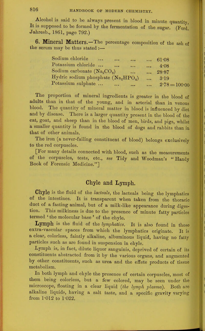 Alcohol is said to be always present in blood in minute quantity. It is supposed to be formed by the fermentation of the sugar. (Ford* Jahresb., 1861, page 792.) 6. Mineral Matters.—The percentage composition of the ash of the serum may be thus stated :— Sodium chloride ... ... 61*08 Potassium chloride 4-08 Sodium carbonate (NagCOg) 28-87 Hydric sodium phosphate (Na2HP04) ... 3-19 Potassium sulphate 2*78 = lOO-OO The proportion of mineral ingredients is greater in the blood of adults than in that of the young, and in arterial than in venous blood. The quantity of mineral matter in blood is influenced by diet and by disease. There is a larger quantity present in the blood of the cat, goat, and sheep than in the blood of men, birds, and pigs, whilst a smaller quantity is found in the blood of dogs and rabbits than in that of other animals. The iron (a never-failing constituent of blood) belongs exclusively to the red corpuscles. [For many details connected with blood, such as the measurements of the corpuscles, tests, etc., see Tidy and Woodman's Handy Book of Forensic Medicine.] Chyle and Ljrmph. Chyle is the fluid of the lacteals, the lacteals being the lymphatics of the intestines. It is transparent when taken from the thoracic duct of a fasting animal, but of a milk-like appearance during diges- tion. This milkiness is due to the presence of minute fatty particles termed ' the molecular base ' of the chyle. Lymph is the fluid of the lymphatics. It is also found in those extra-vascular spaces from which the lymphatics originate. It is a clear, colorless, faintly alkaline, albuminous liquid, having no fatty particles such as are found in suspension in chyle. Lymph is, in fact, dilute liquor sanguinis, deprived of certain of its constituents abstracted from it by the various organs, and augmented by other constituents, such as urea and the effete products of tissue metabolism. In both lymph and chyle the presence of certain corpuscles, most of them being colorless, but a few colored, may be seen under the microscope, floating in a clear liquid {the lymph plasma). Both are alkaline liquids, having a salt taste, and a specific gravity varying from 1-012 to 1-022.