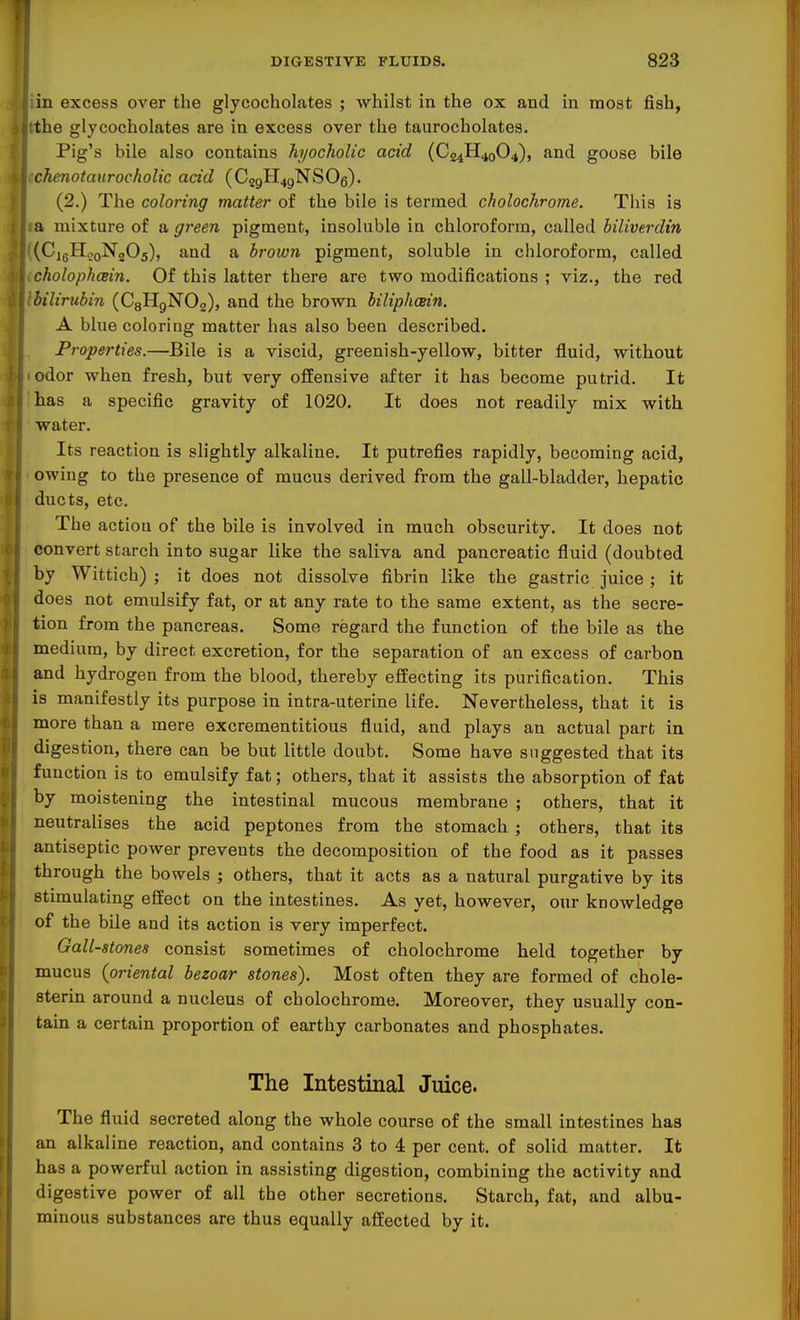 1 DIGESTIVE FLUIDS. 823 in excess over the glycocholates ; whilst in the ox and in most fish, the glycocholates are in excess over the taurocholates. Pig's bile also contains hyocholic acid (C£4H4q04), and goose bile chenotaurocholic acid (C29H4gNS06). (2.) The coloring matter of the bile is termed cholochrome. This is a mixture of a green pigment, insoluble in chloroform, called hiliverdin (CigH^oNgOs), and a brown pigment, soluble in chloroform, called cholopkcein. Of this latter there are two modifications ; viz., the red bilirubin (CgHgNOg), and the brown hiliphcein. A blue coloring matter has also been described. Properties.—Bile is a viscid, greenish-yellow, bitter fluid, without odor when fresh, but very offensive after it has become putrid. It has a specific gravity of 1020. It does not readily mix with water. Its reaction is slightly alkaline. It putrefies rapidly, becoming acid, owing to the presence of mucus derived from the gall-bladder, hepatic ducts, etc. The actiou of the bile is involved in much obscurity. It does not convert starch into sugar like the saliva and pancreatic fluid (doubted by Wittich) ; it does not dissolve fibrin like the gastric juice ; it does not emulsify fat, or at any rate to the same extent, as the secre- tion from the pancreas. Some regard the function of the bile as the medium, by direct excretion, for the separation of an excess of carbon and hydrogen from the blood, thereby effecting its purification. This is manifestly its purpose in intra-uterine life. Nevertheless, that it is more than a mere excrementitious fluid, and plays an actual part in digestion, there can be but little doubt. Some have suggested that its function is to emulsify fat; others, that it assists the absorption of fat by moistening the intestinal mucous membrane ; others, that it neutralises the acid peptones from the stomach ; others, that its antiseptic power prevents the decomposition of the food as it passes through the bowels ; others, that it acts as a natural purgative by its stimulating effect on the intestines. As yet, however, our knowledge of the bile and its action is very imperfect. Gall-stones consist sometimes of cholochrome held together by mucus {oriental bezoar stones). Most often they are formed of chole- sterin around a nucleus of cholochrome. Moreover, they usually con- tain a certain proportion of earthy carbonates and phosphates. The Intestinal Juice. The fluid secreted along the whole course of the small intestines has an alkaline reaction, and contains 3 to 4 per cent, of solid matter. It has a powerful action in assisting digestion, combining the activity and digestive power of all the other secretions. Starch, fat, and albu- minous substances are thus equally affected by it.