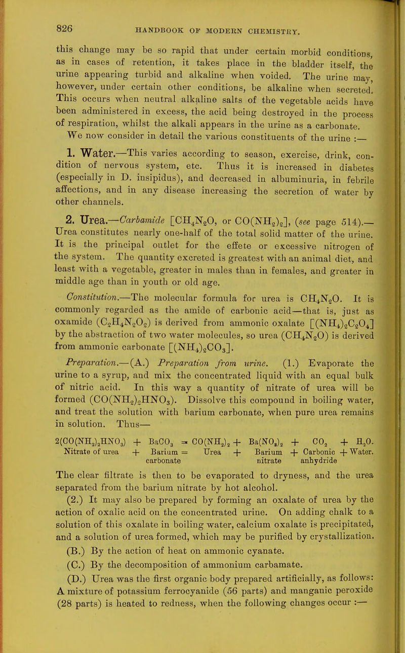 this change may be so rapid that under certain morbid conditions, as in cases of retention, it takes place in the bladder itself, the urine appearing turbid and alkaline when voided. The urine may however, under certain other conditions, be alkaline when secreted. This occurs when neutral alkaline salts of the vegetable acids have been administered in excess, the acid being destroyed in the process of respiration, whilst the alkali appears in the urine as a carbonate. We now consider in detail the various constituents of the urine : 1. Water.—This varies according to season, exercise, drink, con- dition of nervous system, etc. Thus it is increased in diabetes (especially in D. insipidus), and decreased in albuminuria, in febrile affections, and in any disease increasing the secretion of water by other channels. 2. Urea—Carbamide [CH^NaO, or COCNHg).?], (see page 514).— Urea constitutes nearly one-half of the total solid matter of the urine. It is the principal outlet for the effete or excessive nitrogen of the system. The quantity excreted is greatest with an animal diet, and least with a vegetable, greater in males than in females, and greater in middle age than in youth or old age. Constitution.—The molecular formula for urea is CH4N2O. It is commonly regarded as the amide of carbonic acid—that is, just as oxamide (C2H4N0O2) is derived from ammonic oxalate [(NH4)2C204] by the abstraction of two water molecules, so urea (CH4N2O) is derived from ammonic carbonate [(NH4)2C03]. Preparation.— (A.) Preparation from urine. (1.) Evaporate the urine to a syrup, and mix the concentrated liquid with an equal bulk of nitric acid. In this way a quantity of nitrate of urea will be formed (CO(NH2)2HN03). Dissolve this compound in boiling water, and treat the solution with barium carbonate, when pure urea remains in solution. Thus— 2(CO(NHj)jHN03) + BaCOj =^ GO{^B.^)^ + Ba(N0,)2 + CO^ + fl,0. Nitrate of m-ea + Barium = Urea -f Barium ■\- Carbonic -f Water. carbonate nitrate anhydride The clear filtrate is then to be evaporated to dryness, and the urea separated from the barium nitrate by hot alcohol. (2.) It may also be prepared by forming an oxalate of urea by the action of oxalic acid on the concentrated urine. On adding chalk to a solution of this oxalate in boiling water, calcium oxalate is precipitated, and a solution of urea formed, which may be purified by crystallization. (B.) By the action of heat on ammonic cyanate. (C.) By the decomposition of ammonium carbamate. (D.) Urea was the first organic body prepared artificially, as follows: A mixture of potassium ferrocyauide (56 parts) and manganic peroxide (28 parts) is heated to redness, when the following changes occur :—