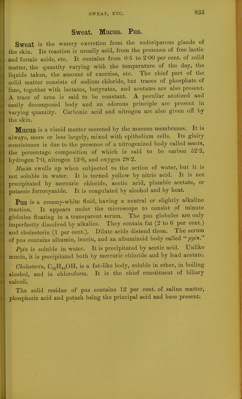 SWEAT, ETC. Sweat. Mucus. Pus. Sweat is the watery excretion from the sudoriparous glands of the skin. Its reaction is usually acid, from the presence of free lactic and formic acids, etc. It contains from 0'5 to 2-00 per cent, of solid matter, the quantity varying with the temperature of the day, the liquids taken, the amount of exercise, etc. The chief part of the oolid matter consists of sodium chloride, but traces of phosphate of lime, together with lactates, butyrates, and acetates are also present. A trace of urea is said to be constant. A peculiar azotized and easily decomposed body and an odorous principle are present in varying quantity. Carbonic acid and nitrogen are also given off by the skin. Mucus is a viscid matter secreted by the mucous membranes. It is always, more or less largely, mixed with epithelium cells. Its glairy consistence is due to the presence of a nitrogenized body called mucin, the percentage composition of which is said to be carbon 52-2, hydrogen 7*0, nitrogen 12'6, and oxygen 282. Mucin swells up when subjected to the action of water, but it is not soluble in water. It is turned yellow by nitric acid. It is not precipitated by mercuric chloride, acetic acid, plumbic acetate, or potassic ferrocyanide. It is coagulated by alcohol and by heat. Pus is a creamy-white fluid, having a neutral or slightly alkaline reaction. It appears under the microscope to consist of minute globules floating in a transparent serum. The pus globules are only imperfectly dissolved by alkalies. They contain fat (2 to 6 per cent.) and cholesterin (1 per cent.). Dilute acids distend them. The serum of pus contains albumin, leucin, and an albuminoid body called pyin. Pyin is soluble in water. It is precipitated by acetic acid. Unlike mucin, it is precipitated both by mercuric chloride and by lead acetate. Cholesterin, C26H43OII, is a fat-like body, soluble in ether, in boiling alcohol, and in chloroform. It is the chief constituent of biliary calculi. The solid residue of pus contains 12 per cent, of saline matter, phosphoric acid and potash being the principal acid and base present.