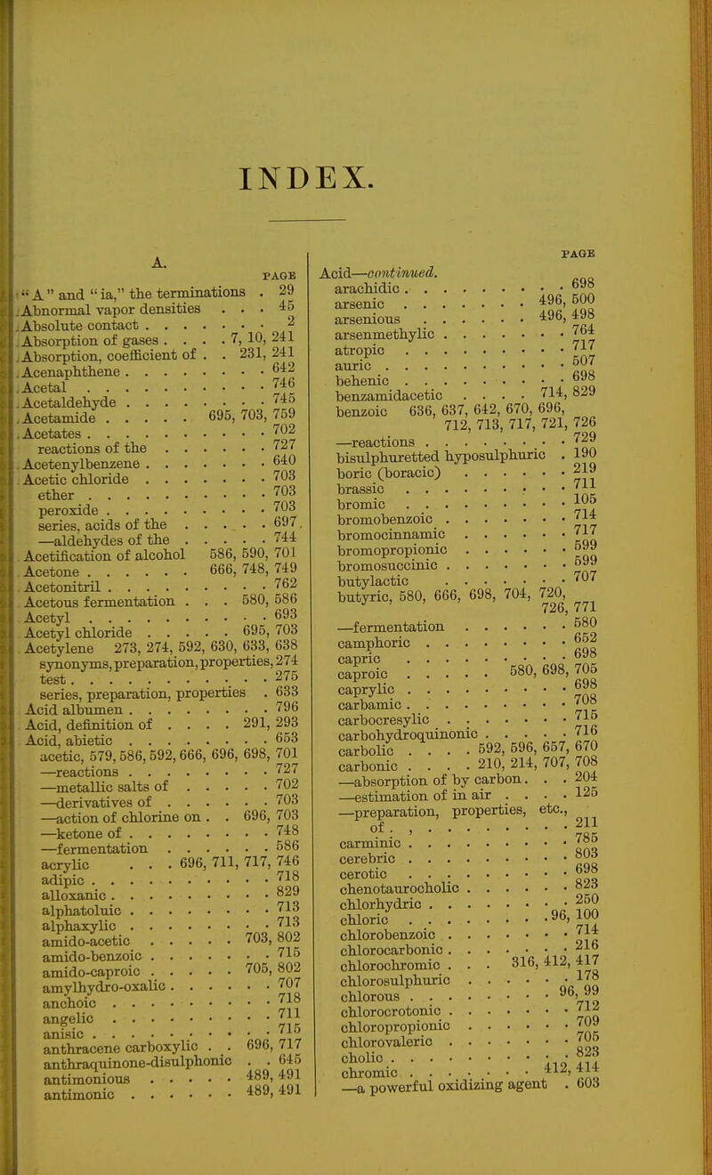 A. PAGE •• A  and  ia, the terminations . 29 Abnormal vapor densities ... 45 Absolute contact 2 Absorption of gases . . . . 7, 10, 241 Absorption, coefficient of . . 231, 241 Acenaplitliene 642 Acetal 746 Acetaldehyde 40 Acetamide 695,703,759 Acetates 702 reactions of the 727 Acetenylbenzene 640 Acetic chloride 703 ether 703 peroxide 703 series, acids of the 697, —aldehydes of the 744 Acetification of alcohol 586, 590, 701 Acetone 666, 748, 749 Acetonitril 762 Acetous fermentation . . . 580, 586 Acetyl 693 Acetyl chloride 695, 703 Acetylene 273, 274, 592, 630, 633, 638 synonyms, preparation, properties, 274 test _ . . 275 series, preparation, properties . 633 Acid albumen 796 Acid, definition of ... . 291, 293 Acid, abietic ........ 653 acetic, 579,586,592,666, 696, 698, 701 —^reactions 727 —metallic salts of 702 —derivatives of 703 —action of chlorine on . . 696, 703 —ketone of 748 —fermentation 586 acrylic . . . 696, 711, 717, 746 adipic alloxanic alphatoluic 713 alphaxylic 718 amido-acetic 703, 802 amido-benzoic 715 amido-caproic 705, 802 amylhydro-oxalic 707 anchoic 718 angelic 711 anisic • • ^vL anthracene carboxylic . . 696, 717 anthraquinone-disulphonic . . 645 antimoniouB 489,491 antimonic 489,491 f AGB Acid—oontinued. arachidic 698 arsenic Ss arsenious 496,498 arsenmethylic • • 764 atropic 717 auric behemc • benzamidacetic .... 714,829 benzoic 636, 637, 642, 670, 696, 712, 713, 717, 721, 726 —reactions 729 bisulphuretted hyposulphuric • 190 boric (boracic) 219 brassic • • • 7^^ bromic bromobenzoic 714 bromocinnamio 717 bromopropionic 599 bromosuccinic butylactic 707 butyric, 580, 666, 698, 704, 720, —^fermentation 580 camphoric 662 capric 69» caproic 580,698,706 caprylic 698 carbamic ' ^° carbocresylic 715 carbohydroquinonic 71b carbolic .... 592, 596, 657, 670 carbonic .... 210, 214, 707, 708 —absorption of by carbon. . .204 —estimation of in air . . . • 125 —preparation, properties, etc., of . , 211 carminic 785 cerebric cerotic 69S chenotaurocholic chlorhydric 250 chloric 96,100 chlorobenzoic 714 chlorocarbonic. . . • • • ' E chlorochromio . . . 316, 412, 417 chlorosulphuric or qq chlorous 719 chlorocrotonic 71^ chloropropionic 709 chlorovalerio 706 cholio \.A aA chromic ^^^'V^, powerful oxidizing agent . bOd