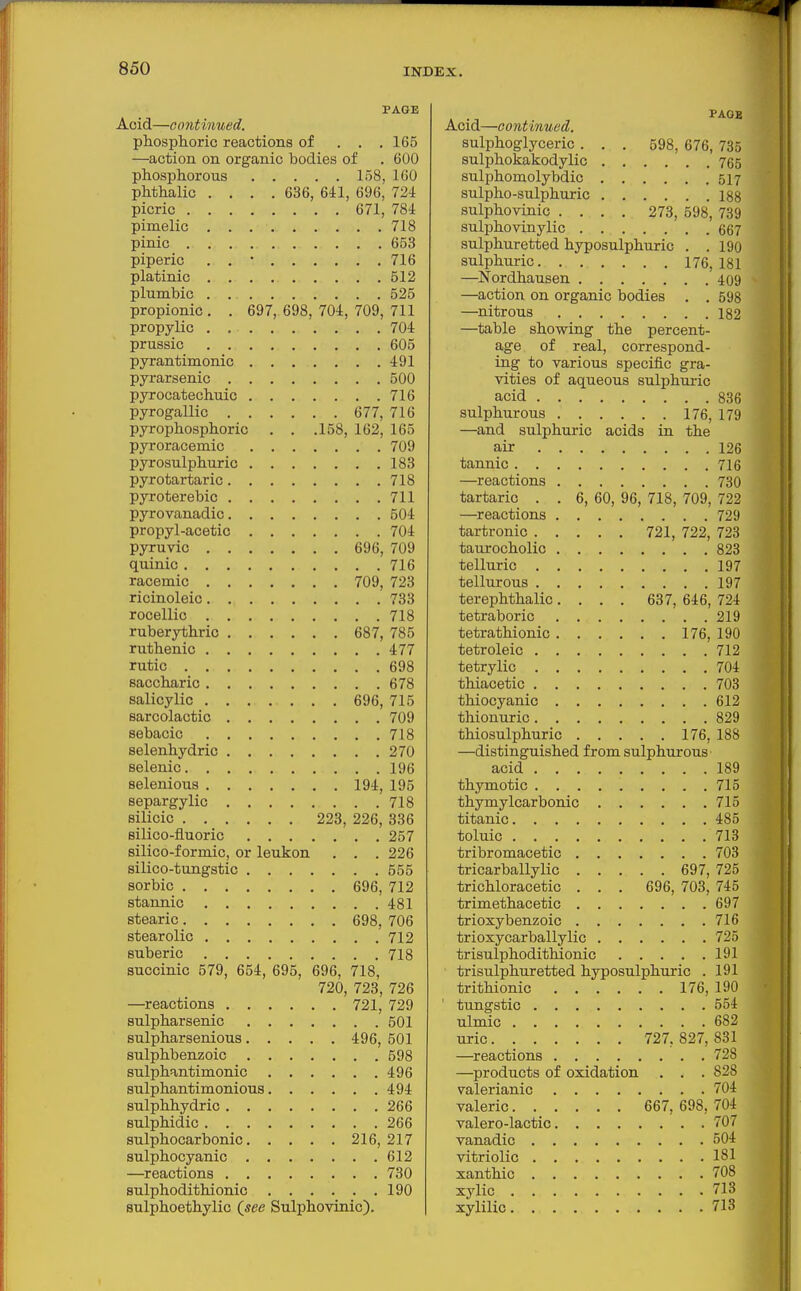 PAGE Acid—continued. phosphoric reactions of . . .165 —action on organic bodies of . 600 phosphorous 158, 160 phthalic .... 636, 641, 696, 724 picric 671, 784 pimelic 718 pinic 653 piperic . . • 716 platinic 512 plumbic 525 propionic. . 697, 698, 704, 709, 711 propylic . 704 prussic 605 pyrantimonic 491 pjrarsenic 500 pyrocatechuic 716 pyrogallic 677, 716 pyrophosphoric . . .158, 162, 165 pyroracemic 709 pyrosulphuric 183 pyrotartaric 718 pyroterebic 711 pyrovanadic 504 propyl-acetic 704 pyruvic 696, 709 quinic 716 racemic 709, 723 ricinoleic 733 rocellic 718 ruberythric 687, 785 ruthenic 477 rutic 698 saccharic 678 salicylic 696, 715 sarcolactic 709 sebacic 718 selenhydric 270 selenic 196 selenious 194, 195 separgylic 718 silicic 223, 226, 336 silico-fluoric 257 silico-formic, or leukon . . . 226 silico-tungstic 555 sorbic 696, 712 stannic 481 stearic 698, 706 stearolic 712 suberic 718 succinic 579, 654, 695, 696, 718, 720, 723, 726 —reactions 721, 729 sulpharsenic 501 sulpharsenious 496, 501 sulphbenzoic 598 sulphantimonic 496 sulphantimonious 494 sulphhydric 266 sulphidic 266 sulphocarbonic 216, 217 sulphocyanic 612 —reactions 730 sulphodithionic 190 sulphoethylic (see Sulphovinic). PAGE Acid—continued. sulphoglyceric . . . 598, 676, 735 sulphokakodylic 765 sulphomolybdic 517 sulpho-sulphuric 188 sulphovinic .... 273, 598, 739 sulphovinylic 667 sulphuretted hyposulphuric . . 190 sulphuric 176,181 —Nordhausen 409 —action on organic bodies . , 598 —nitrous 182 —table showing the percent- age of real, correspond- ing to various specific gra- vities of aqueous sulphuric acid 836 sulphurous 176, 179 —and sulphuric acids in the air 126 tannic 716 —reactions 730 tartaric . . 6, 60, 96, 718, 709, 722 —reactions 729 tartronic 721, 722, 723 taurocholic 823 telluric 197 tellurous 197 terephthalic .... 637, 646, 724 tetraboric 219 tetrathionic 176, 190 tetroleic 712 tetrylic 704 thiacetic 703 thiocyanic 612 thionuric 829 thiosulphuric 176, 188 —distinguished from sulphurous acid 189 thymotic 715 thymylcarbonic 715 titanic 485 toluic 713 tribromacetic 703 tricarballylic 697, 725 trichloracetic . . . 696, 703, 745 trimethacetic 697 trioxybenzoic 716 trioxycarballylic 725 trisulphodithionic 191 trisulphuretted hyposulphuric . 191 trithionic 176, 190 ' tungstic 554 ulmic 682 uric 727,827,831 —reactions 728 —products of oxidation . . . 828 valerianic 704 valeric 667, 698, 704 valero-lactic 707 vanadic 504 vitriolic 181 xanthic 708 xylic 713 xylilic 713