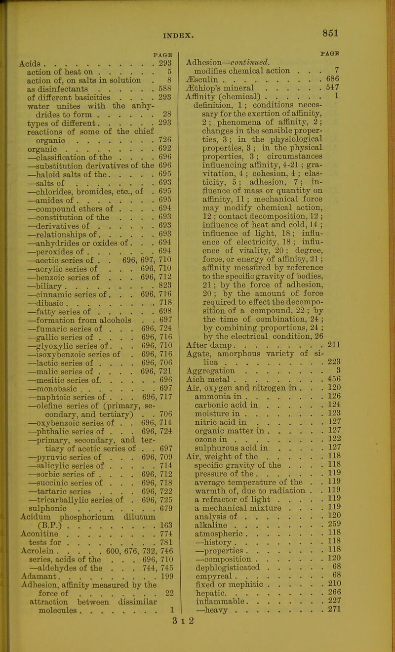 PAGE Acids 293 action of heat on 5 action of, on salts in solution . 8 as disinfectants 588 of different basicities .... 293 water unites with the anhy- drides to form 28 types of different 293 reactions of some of the chief organic 726 organic 692 —classification of the . . . .696 —substitution derivatives of the 696 —^haloid salts of the 695 —salts of 693 —chlorides, bromides, etc., of . 695 —amides of 695 —compound ethers of ... . 69i —constitution of the .... 693 —derivatives of 693 —relationships of 693 —anhydrides or oxides of. . . 694 —peroxides of 694 —acetic series of . . 696, 697, 710 —acrylic series of . . . 696, 710 —benzoic series of . . . 696, 712 —biliary 823 —cinnamic series of, . . 696. 716 —dibasic 718 —fatty series of 698 —formation from alcohols . . 697 —fumaric series of . . . 696, 724 —gallic series of ... . 696, 716 —glyoxylic series of. . . 696,710 —isoxybenzoic series of . 696, 716 —lactic series of ... . 696, 706 —malic series of ... . 696, 721 —mesitic series of 696 —monobasic 697 —naphtoic series of . . . 696, 717 —olefine series of (primary, se- condary, and tertiary) . .706 —oxybenzoic series of . . 696, 714 —phthalic series of . . . 696, 724 —primary, secondary, and ter- tiary of acetic series of . . 697 —^pyruvic series of . . . 696, 709 —salicylic series of 714 —sorbic series of ... . 696, 712 —succinic series of . . . 696, 718 —tartaric series .... 696, 722 —tricarballylic series of . 696, 725 sulphonic 679 Acidum phosphoricum dilutum (B.P.) 163 Aconitine 774 tests for 781 Acrolein 600, 676, 732, 746 series, acids of the . . . 696, 710 —aldehydes of the . . . 744, 745 Adamant 199 Adhesion, affinity measured by the force of 22 attraction between dissimilar molecules 1 3 FAQE Adhesion—cojitinued. modifies chemical action ... 7 ^sculin 686 ^thiop's mineral 547 Affinity (chemical) 1 definition, 1; conditions neces- sary for the exertion of affinity, 2 ; phenomena of afi&nity, 2; changes in the sensible proper- ties, 3 ; in the physiological properties, 3 ; in the physical properties, 3; circumstances influencing affinity, 4-21; gra- vitation, 4 ; cohesion, 4 ; elas- ticity, 5; adhesion, 7; in- fluence of mass or quantity on affinity, 11; mechanical force may modify chemical action, 12 ; contact decomposition, 12 ; influence of heat and cold, 14 ; influence of light, 18 ; influ- ence of electricity, 18 ; influ- ence of vitality, 20 ; degree, force, or energy of affinity, 21; affinity measured by reference to the specific gravity of bodies, 21; by the force of adhesion, 20 ; by the amount of force required to effect the decompo- sition of a compound, 22 ; by the time of combination, 24 ; by combining proportions, 24 ; by the electrical condition, 26 After damp 211 Agate, amorphous variety of si- lica 223 Aggregation 3 Aich metal 456 Air, oxygen and nitrogen in . . .120 ammonia in 126 carbonic acid in 124 moisture in 123 nitric acid in 127 organic matter in 127 ozone in 122 sulphurous acid in 127 Air, weight of the 118 specific gravity of the . . . .118 pressure of the 119 average temperature of the . .119 warmth of, due to radiation . .119 a refractor of light 119 a mechanical mixture . . . .119 analysis of 120 alkaline 259 atmospheric 118 —history 118 —properties 118 —composition 120 dephlogisticated 68 empyreal 68 fixed or mephitio 210 hepatic 266 inflammable 227 —heavy 271 : 2