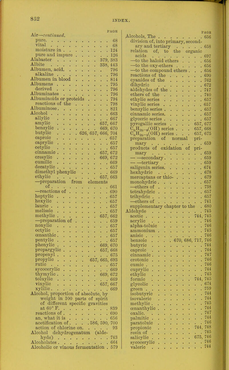 INDEX, PAGE Air—continued. pure 68 vital 68 moisture in 124 pure and impure 126 Alabaster 379, 383 Albite 338, 443 Albumen, acid 796 alkaline 796 Albumen in blood 814 Albumens 795 derived 796 Albuminates 796 Albuminoids or proteids , . . , 794 reactions of the 798 Albuminose 821 Alcohol 663 allylic 667 amylic 657, 667 benzylic 669, 670 butylic , , . , 626, 657, 666, 704 caproic 657 caprylic 657 cetylio 657 cinnamic 657, 672 cresylic 669, 672 cumilic 669 decatylic 657 dimethyl phenylic 669 ethylic 657, 663 —preparation from elements of 661 —reactions of 690 heptylic 657 hexylic 657 lauric 657 melissic 657 methylic 657, 662 —preparation of 659 nonylic 657 octylic 657 oenanthic 657 pentylic 657 phenylic 669, 670 propargylic 657, 668 propenyl 675 propylic 657, 665, 693 rutic 657 sycocerylic 669 thymylic 669, 672 toluylic 669 vinylic 657, 667 xylilic 669 Alcohol, proportion of absolute, by weight in 100 parts of spirit of diiferent specific gravities at 60° F 839 reactions of 690 an, what it is 656 acetification of... . 586, 590, 700 action of chlorine on 93 Alcohol dehydrogenatum (alde- hyde) 743 Alcoholates 664 Alcoholic or vinous fermentation . 579 PAGE Alcohols, The 656 division of, into primary, second- ary and tertiary 658 relation of, to the organic acids 697 —to the haloid ethers . . . .656 —to the oxy-ethers 656 —to the compound ethers . . . 656 reactions of the 690 cyanides of the 762 dihydric 672 aldehydes of the 747 ethers of the 740 ethylic series 657 vinylic series 657 benzylic series 657 cinnamic series 657 glyceric series 657 pyrogallic series .... 657, 677 CnHan-sCOH) series . . . 657, 668 CnK,j^_5(0H) series . . . 657, 675 preparation of normal pri- mary 659 products of oxidation of pri- mary 659 secondary 659 ^tertiary 659 saligenin series 674 hexhydric 678 mercaptans or thio- 679 monohydric 657 —ethers of 738 tetrahydric 657 trihydric 657 —ethers of 741 supplementary chapter to the . 680 Aldehyde 745 acetic 744, 745 acrylic 746 alpha-toluic 746 ammonium 745 anisic 746 benzoic .... 670, 686, 717, 746 butyric 744 caproic 744 cinnamic 747 crotonic 746 oumic 746 cuprylic 744 ethylic 745 formic . 744, 745 glycolic 674 green 759 isobutyric 744 isovaleric 744 methylic 745 oenanthylic 744 oxalic 747 palmitic 744 paratoluic 746 propionic 744, 748 resin of 745 salicylic 675, 746 sycocerylic 746 valeric 744