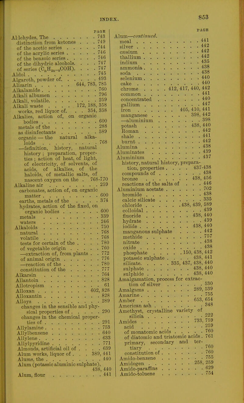 PAGE ALIehydes, The 743 distinction from ketones . . .749 of the acetic series 744 of the acrylic series 746 of the benzoic series 746 of the dihydric alcohols. . . . 747 of series (C^H^^COH). • • • 747 Aldol 745 Aleraroth, powder of 493 Alizarin 644, 783, 785 Alkalamide 760 Alkali albumen 796 Alkali, volatile 259 Alkali waste .... 172, 188, 358 works, red liquor of. . . 354, 358 Alkalies, action of, on organic bodies 600 metals of the 288 as disinfectants 689 organic — the natural alka- loids 768 —definition, history, natural history ; preparation, proper- ties ; action of heat, of light, of electricity, of solvents, of acids, of alkalies, of the haloids, of metallic salts, of nascent oxygen on the . 768-770 Alkaline air _. 259 carbonates, action of, on organic matter 600 earths, metals of the . . . .374 hydrates, action of the fixed, on organic bodies 600 metals 339 waters 246 Alkaloids 750 natural 768 volatile 768 tests for certain of the .... 780 of vegetable origin 760 —extraction of, from plants . . 772 of animal origin 776 —reaction of the 780 constitution of the 777 Alkarsin 764 Allantoin 828 Allotropism 61 Alloxan 602,828 AUoxantin 828 Alloys 289 changes in the sensible and phy- sical properties of 290 changes in the chemical proper- ties of 291 Allylamine 753 Allylbenzene 640 AUylene 633 Allylpyridine 771 Almonds, artificial oil of . . . . 639 Alum works, liquor of . . . 389, 441 Alums, the 440 Alum (potassic aluminic sulphate), 438, 440 Alum, flour 441 PAGE Alum—continued. meal 441 silver 442 cHGsium 442 thallium 442 indium 435 ammonia 438 soda 438 selenium 440 cake 440 chrome .... 412, 417, 440, 442 common 441 concentrated 440 gallium 447 iron 405, 410,441 manganese 398,442 —aluminium 398 potash 438,440 Eoman 442 shale 441 burnt 442 Alumina 438 Aluminates 439 Aluminium 437 history, natural history, prepara- tion, properties.... 437-438 compounds of 438 bronze 438, 456 reactions of the salts of . . . 446 Aluminium acetate 702 bromide 438 calcic silicate 335 chloride 438, 439, 589 colloidal 439 fluoride 438,440 hydrate 439 iodide 438, 440 manganous sulphate . . . .442 methide 757 nitrate 438 oxide 438 phosphate 150, 438, 442 potassic sulphate .... 438, 441 silicate 335, 437, 438, 440 sulphate 438,440 sulphide 438,440 Amalgamation, process for extrac- tion of silver 530 Amalgams 289, 539 Amarine 755 Amber 653, 654 American ash 348 Amethyst, crystalline variety of silicia 222 Amides 733, 759 acid 259 of monatomic acids ..... 760 of diatomic and triatomic acids . 761 primary, secondary and ter- tiary 760 constitution of 760 Amido-benzene 755 Amidogen 258, 259 Amido-paraiflns 629 Amido-toluene 754